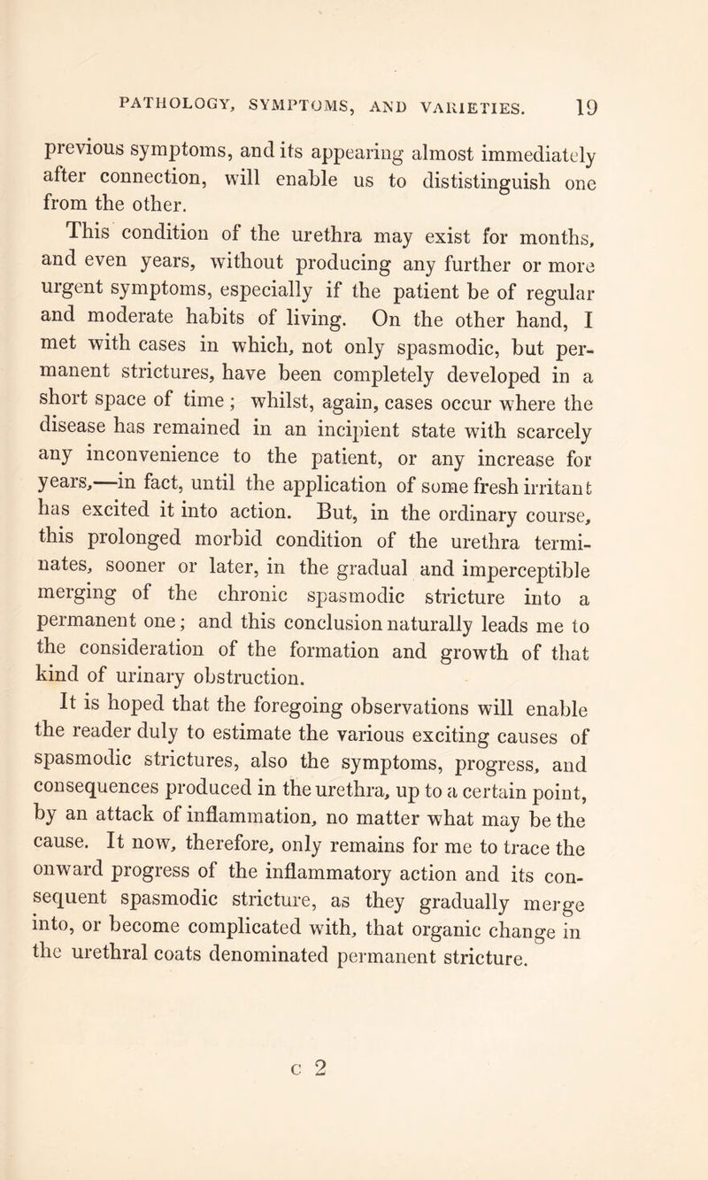 previous symptoms, and its appearing almost immediately after connection, will enable us to dististinguish one from the other. This condition of the urethra may exist for months, and even years, without producing any further or more urgent symptoms, especially if the patient be of regular and moderate habits of living. On the other hand, I met with cases in which, not only spasmodic, but per- manent strictures, have been completely developed in a short space of time ; whilst, again, cases occur where the disease has remained in an incipient state with scarcely any inconvenience to the patient, or any increase for years, in fact, until the application of some fresh irritant has excited it into action. But, in the ordinary course, this prolonged morbid condition of the urethra termi- nates, sooner or later, in the gradual and imperceptible merging of the chronic spasmodic stricture into a permanent one; and this conclusion naturally leads me to the consideration of the formation and growth of that kind of urinary obstruction. It is hoped that the foregoing observations will enable the reader duly to estimate the various exciting causes of spasmodic strictures, also the symptoms, progress, and consequences produced in the urethra, up to a certain point, by an attack of inflammation, no matter what may be the cause. It now, therefore, only remains for me to trace the onward progress of the inflammatory action and its con- sequent spasmodic stricture, as they gradually merge into, or become complicated with, that organic change in the urethral coats denominated permanent stricture.