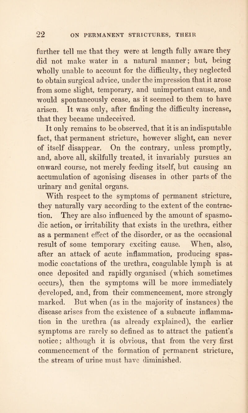 further tell me that they were at length fully aware they did not make water in a natural manner; but, being wholly unable to account for the difficulty, they neglected to obtain surgical advice, under the impression that it arose from some slight, temporary, and unimportant cause, and would spontaneously cease, as it seemed to them to have arisen. It was only, after finding the difficulty increase, that they became undeceived. It only remains to be observed, that it is an indisputable fact, that permanent stricture, however slight, can never of itself disappear. On the contrary, unless promptly, and, above all, skilfully treated, it invariably pursues an onward course, not merely feeding itself, but causing an accumulation of agonising diseases in other parts of the urinary and genital organs. With respect to the symptoms of permanent stricture, they naturally vary according to the extent of the contrac- tion. They are also influenced by the amount of spasmo- dic action, or irritability that exists in the urethra, either as a permanent effect of the disorder, or as the occasional result of some temporary exciting cause. When, also, after an attack of acute inflammation, producing spas- modic coactations of the urethra, coagulable lymph is at once deposited and rapidly organised (which sometimes occurs), then the symptoms will be more immediately developed, and, from their commencement, more strongly marked. But wdien (as in the majority of instances) the disease arises from the existence of a subacute inflamma- tion in the urethra (as already explained), the earlier symptoms are rarely so defined as to attract the patient’s notice; although it is obvious, that from the very first commencement of the formation of permanent stricture, the stream of urine must have diminished.