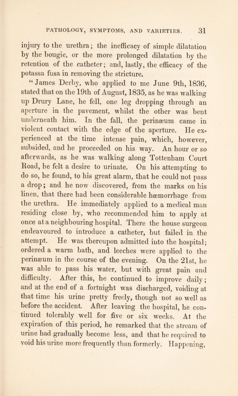 injury to the urethra; the inefficacy of simple dilatation by the bougie, or the more prolonged dilatation by the retention of the catheter; and, lastly, the efficacy of the potassa fusa in removing the stricture. 44 James Derby, who applied to me June 9th, 1836, stated that on the 19th of August, 1835, as he was walking up Drury Lane, he fell, one leg dropping through an aperture in the pavement, whilst the other was bent underneath him. In the fall, the perinaeum came in violent contact with the edge of the aperture. He ex- perienced at the time intense pain, which, however, subsided, and he proceeded on his way. An hour or so afterwards, as he was walking along Tottenham Court Road, he felt a desire to urinate. On his attempting to do so, he found, to his great alarm, that he could not pass a drop; and he now discovered, from the marks on his linen, that there had been considerable haemorrhage from the urethra. He immediately applied to a medical man residing close by, who recommended him to apply at once at a neighbouring hospital. There the house surgeon endeavoured to introduce a catheter, hut failed in the attempt. He was thereupon admitted into the hospital; ordered a warm bath, and leeches were applied to the perinasum in the course of the evening. On the 21st, he was able to pass his water, hut with great pain and difficulty. After this, he continued to improve daily; and at the end of a fortnight was discharged, voiding at that time his urine pretty freely, though not so well as before the accident. After leaving the hospital, he con- tinued tolerably well for five or six weeks. At the expiration of this period, he remarked that the stream of urine had gradually become less, and that he required to void his urine more frequently than formerly. Happening,