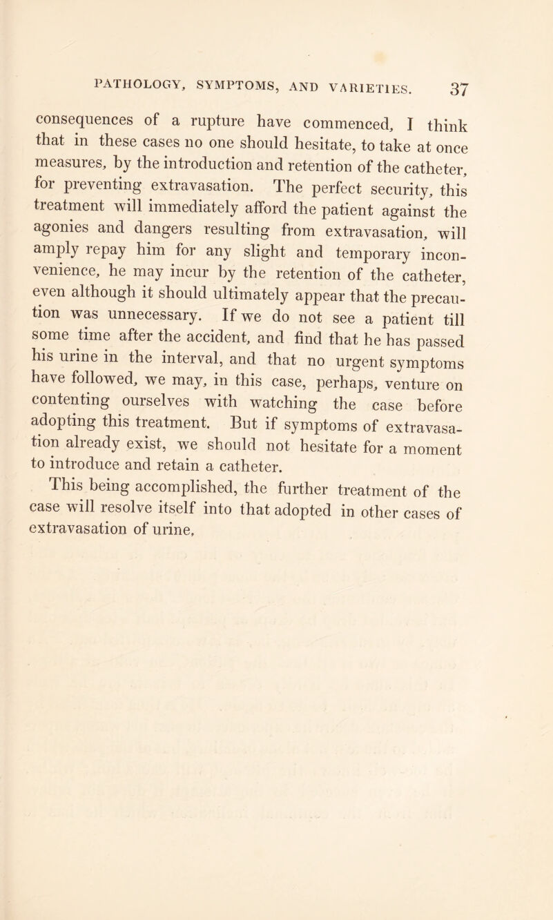 consequences of a rupture have commenced, I think that in these cases no one should hesitate, to take at once measures, by the introduction and retention of the catheter, for preventing extravasation. The perfect security, this treatment will immediately afford the patient against the agonies and dangers resulting from extravasation, will amply repay him for any slight and temporary incon- venience, he may incur by the retention of the catheter, even although it should ultimately appear that the precau- tion was unnecessary. If we do not see a patient till some time after the accident, and find that he has passed his urine in the interval, and that no urgent symptoms have followed, we may, in this case, perhaps, venture on contenting ourselves with watching the case before adopting this treatment. But if symptoms of extravasa- tion already exist, we should not hesitate for a moment to introduce and retain a catheter. This being accomplished, the further treatment of the case will resolve itself into that adopted in other cases of extravasation of urine.