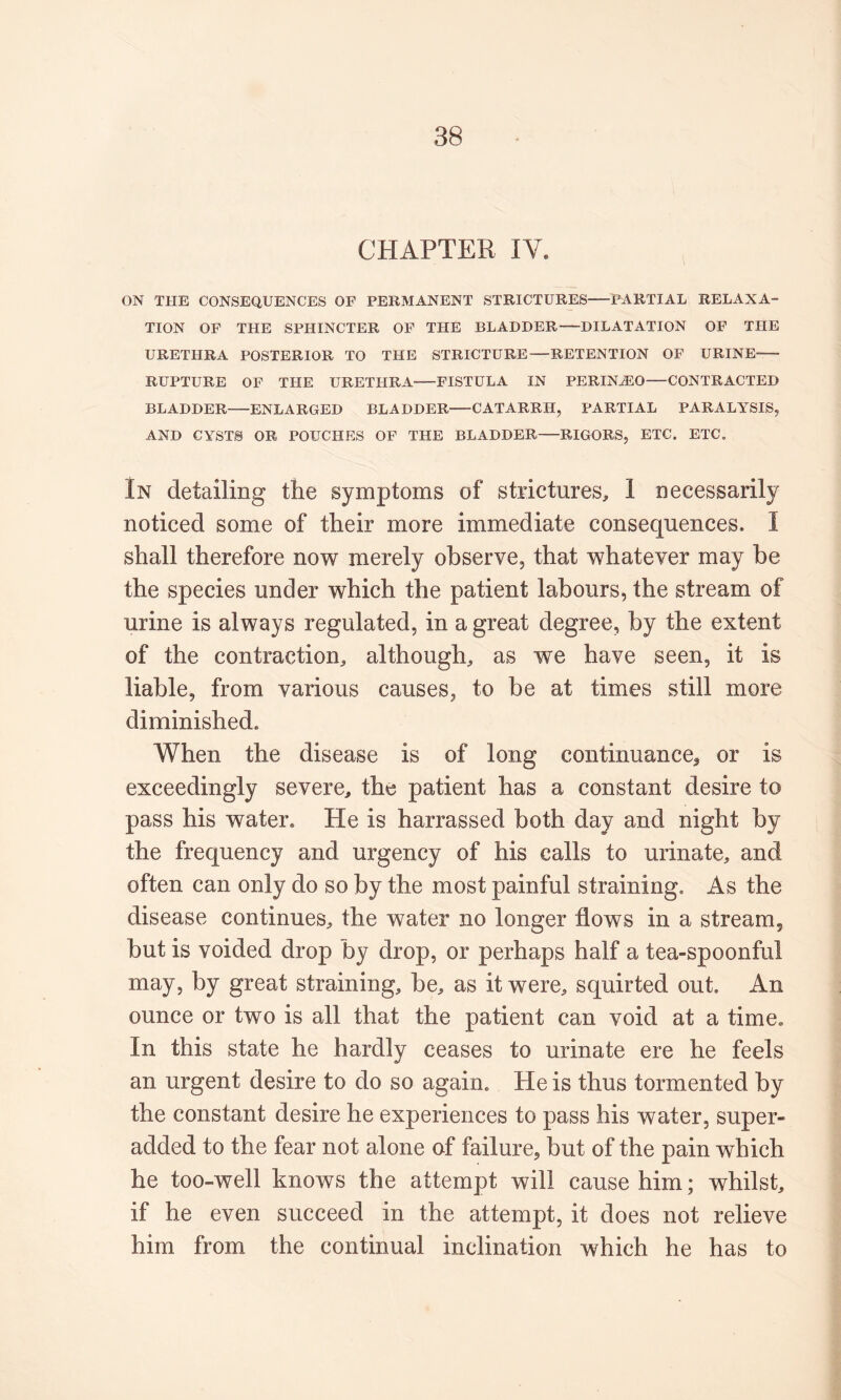 CHAPTER IV. ON THE CONSEQUENCES OF PERMANENT STRICTURES PARTIAL RELAXA- TION OF THE SPHINCTER OF THE BLADDER—DILATATION OF TPIE URETPIRA POSTERIOR TO THE STRICTURE—RETENTION OF URINE- RUPTURE OF THE URETHRA FISTULA IN PERIN^O—CONTRACTED BLADDER ENLARGED BLADDER CATARRH, PARTIAL PARALYSIS, AND CYSTS OR POUCHES OF THE BLADDER RIGORS, ETC. ETC. In detailing the symptoms of strictures, 1 necessarily noticed some of their more immediate consequences, I shall therefore now merely observe, that whatever may be the species under which the patient labours, the stream of urine is always regulated, in a great degree, by the extent of the contraction, although, as we have seen, it is liable, from various causes, to be at times still more diminished. When the disease is of long continuance^ or is exceedingly severe, the patient has a constant desire to pass his water. He is harrassed both day and night by the frequency and urgency of his calls to urinate, and often can only do so by the most painful straining. As the disease continues, the water no longer flows in a stream, but is voided drop by drop, or perhaps half a tea-spoonful may, by great straining, be, as it were, squirted out. An ounce or two is all that the patient can void at a time. In this state he hardly ceases to urinate ere he feels an urgent desire to do so again. He is thus tormented by the constant desire he experiences to pass his water, super- added to the fear not alone of failure, but of the pain which he too-well knows the attempt will cause him; whilst, if he even succeed in the attempt, it does not relieve him from the continual inclination which he has to