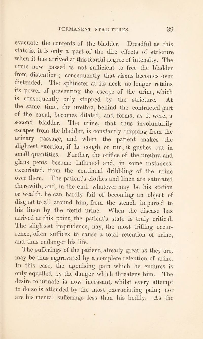 evacuate the contents of the bladder. Dreadful as this state is, it is only a part of the dire effects of stricture when it has arrived at this fearful degree of intensity. The urine now passed is not sufficient to free the bladder from distention; consequently that viscus becomes over distended. The sphincter at its neck no longer retains its power of preventing the escape of the urine, which is consequently only stopped by the stricture. At the same time, the urethra, behind the contracted part of the canal, becomes dilated, and forms, as it were, a second bladder. The urine, that thus involuntarily escapes from the bladder, is constantly dripping from the urinary passage, and when the patient makes the slightest exertion, if he cough or run, it gushes out in small quantities. Further, the orifice of the urethra and glans penis become inflamed and, in some instances, excoriated, from the continual dribbling of the urine over them. The patient's clothes and linen are saturated therewith, and, in the end, whatever may be his station or wealth, he can hardly fail of becoming an object of disgust to all around him, from the stench imparted to his linen by the foetid urine. When the disease has arrived at this point, the patient’s state is truly critical. The slightest imprudence, nay, the most trifling occur- rence, often suffices to cause a total retention of urine, and thus endanger his life. The sufferings of the patient, already great as they are, may be thus aggravated by a complete retention of urine. In this case, the agonising pain which he endures is only equalled by the danger which threatens him. The desire to urinate is now incessant, whilst every attempt to do so is attended by the most excruciating pain; nor are his mental sufferings less than his bodily. As the