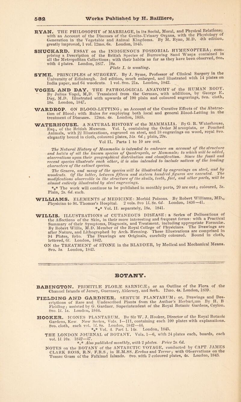 RYAN. THE PHILOSOPHY of MARRIAGE, in its Social, Moral, and Physical Relations; with an Account of the Diseases of the Genito-Urinary Organs, with the Physiology ot Generation in the Vegetable and Animal Kingdoms. By M. Ryan, M.D. 4th edition, greatly improved, 1 vol. 12mo. 6s. London, 1843. SHUCKARD. ESSAY on the INDIGENOUS FOSSORIAL HYMENOPTERA; com- prising a Description of the British Species of Burrowing Sand Wasps contained in all the Metropolitan Collections; with their habits as far as they have been observed, ovo. with 4 plates. London, 1837. 10s. Plate J. is wanting. SYME. PRINCIPLES of SURGERY. By J. Syme, Professor of Clinical Surgery in the University of Edinburgh. 3rd edition, much enlarged, and illustrated with 14 plates on India paper, and 64 woodcuts. 1 vol. 8vo. 21s. London, 1842. VOGRIa AND DAY. THE PATHOLOGICAL ANATOMY of the HUMAN BODY. By Julius Vogel, M,D. Translated from the German, with additions, by George E. Day, M.D. Illustrated with upwards of 100 plain and coloured engravings, 8vo. cloth, 18s. London, 1847. WARDROP. ON BLOOD-LETTING; an Account of the Curative Effects of the Abstrac- tion of Blood; with Rules for employing both local and general Blood-Letting in the treatment of Diseases. 12mo. 4s. London, 1835. WATERKOUBE. A NATURAL HISTORY of the MAMMALIA. By G. R. Waterhouse, Esq., of the British Museum. Vol. I, containing the Order M arsupiata, or Pouched Animals, with 22 Illustrations, engraved on steel, and 18 engravings on wood, royal 8vo. elegantly bound in cloth, coloured plates, 34s. 6d.; plain, 29s. Vol II. Parts 1 to 10 are out. The Natural History of Mammalia is intended to embrace an account of the structure and habits of all the known species of Quadrupeds, or Mammals; to which will be added, observations upon their geographical distribution and classification. Since the fossil and recent species illustrate each other, it is also intended to include notices of the leading characters of the extinct species. The Genera, and many of the species will be illustrated by engravings on steel, and^ by woodcuts. Of the latter, between fifteen and sixteen hundred figures are executed. The modifications observable in the structure of the skulls, teeth, feet, and other parts, will be almost entirely illustrated by steel engravings, *** The work will continue to be published in monthly parts, 20 are out; coloured, 3s. Plain, 2s. 6d. each. WILLIAMS. ELEMENTS of MEDICINE: Morbid Poisons. By Robert Williams, MD„ Physician to St. Thomas’s Hospital. 2 vols. 8vo II. 8s. 6d- London, 1836—41. *** Vol. II. separately, 18s. 1841. WILsXjIS. ILLUSTRATIONS of CUTANEOUS DISEASE: a Series of Delineations of the Affections of the Skin, in their more interesting and frequent forms: with a Practical Summary of their Symptoms, Diagnosis, and Treatment, including appropriate Formulae. By Robert Willis, M.D. Member of the Royal College of Physicians. The Drawings are after Nature, and Lithographed by Arch. Henning. These Illustrations are compiised in 94 Plates, folio. The Drawings are Originals, carefully coloured. Bound in cloth, lettered, 61. London, 1842. ON the TREATMENT of STONE in the BLADDER, by Medical and Mechanical Means. 8vo. 5s. London, 1843. BOTANY. BABINGTON. PRIMITIVE FLOR2E SARNTC7E; or an Outline of the Flora of the Channel Islands of Jersey, Guernsey, Alderney, and Serk. 12mo. 4s. London, 1839. FIELDING AND GARDNER. SERTUM PL ANT ARUM; or, Drawings and Des- criptions of Rare and Undescribed Plants from the Author’s Herbarium By H. B Fielding; assisted by G. Gardner, Superintendent ot the Royal Botanic Gardens, Ceylon. 8vo. II. Is. London, 1844. HOOKER. ICONES PLANTARUM. Bv Sir W. J. Hooker, Director of the Royal Botanic Gardens, Kew. New Series, Vols. I—III, containing each 100 plates with explanations. 8vo. cloth, each vol. II. 8s. London, 1842—44. *** Vol. 4. Part 1. 14s. London, 1845. THE LONDON JOURNAL of BOTANY. Vols. 1—6, with 24 plates each, hoards, each vol. II. 10s. 1842—47. *.* Also published monthly, with 2 plates. Price 2s. 6d. NOTES on the BOTANY of the ANTARCTIC VOYAGE, conducted by CAPT. JAMES CLARK ROSS, R.N. F.R.S , in H.M.SS. Erebus and Terror-, with Observations on the