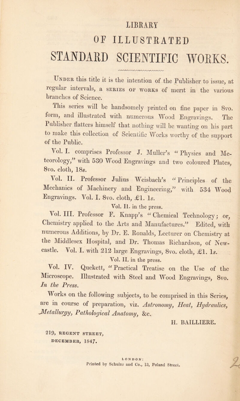 LIBRARY OF ILLUSTRATED STANDARD SCIENTIFIC WORKS. Under tliis title it is the intention of the Publisher to issue, at reguxar intervals, a series of works of merit in the various branches of Science. Phis series will be handsomely printed on fine paper in 8vo. foim, and illustrated with numerous Wood Engravings. The Publisher flatters himself that nothing will be wanting on his part to mane this collection of Scientific Works worthy of the support of the Public. Vol. I. comprises Professor J. Muller*s u Physics and Me- teorology,** with 530 Wood Engravings and two coloured Plates, 8vo. cloth, 18s. Vol. II. Professor Julius Weisbach*s ci Principles of the Mechanics of Machinery and Engineering/* with 534 Wood Engravings. Vol. I. 8vo. cloth, £1. Is. Vol. II. in the press. Vol. III. Professor P. Knapp*s  Chemical Technology; or, Chemistry applied to the Arts and Manufactures.** Edited, with numerous Additions, by Dr. E. Ronalds, Lecturer on Chemistry at the Middlesex Hospital, and Dr. Thomas Richardson, of New- castle. Vol. I. with 212 large Engravings, 8vo. cloth, £1, Is. Vol. II. in the press. Vol. IV. Quekett, Practical Treatise on the Use of the Microscope. Illustrated with Steel and Wood Engravings, 8vo, In the Press. Works on the following subjects, to be comprised in this Series, are in course of preparation, viz. Astronomy, Heat, Hydraulics, ^Metallurgy, Pathological Anatomy, &c„ H. BAILLIERE. 219, REGENT STREET, DECEMBER, 1847. LONDON: Printed by Schulze and Co., 13, Poland Sheet.