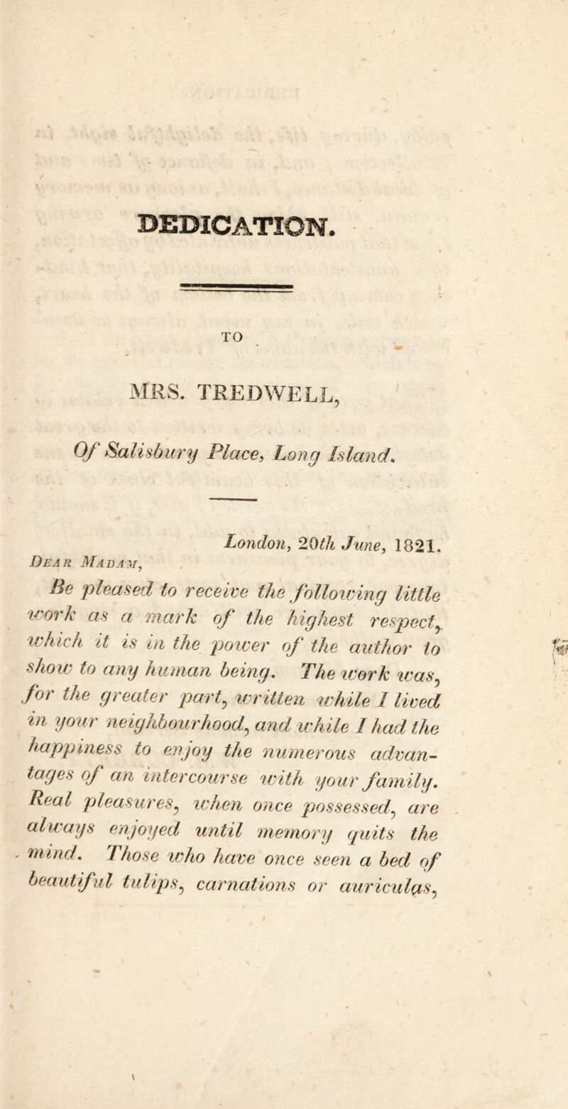 DEDICATION. TO MRS. TREDWELL, Of Saiisdunj Place, Long Island, London, 20th June, 1821. Dear Madam, Be pleased to receive the following little work as a mark of the highest respect^ which it is in the power of the author to show to ang human being. The work was.^ for the greater pay f written while I lived in your neighbourhood, andivhile I had the hapgjiness to enjoy the numerous advan- tages of an intercourse with your family. Real pleasures, ivhen once possessed, are always enjoyed until memory quits the - mind. Those vdio have once seen a bed (f beautiful tulips, carnations or auriculas.