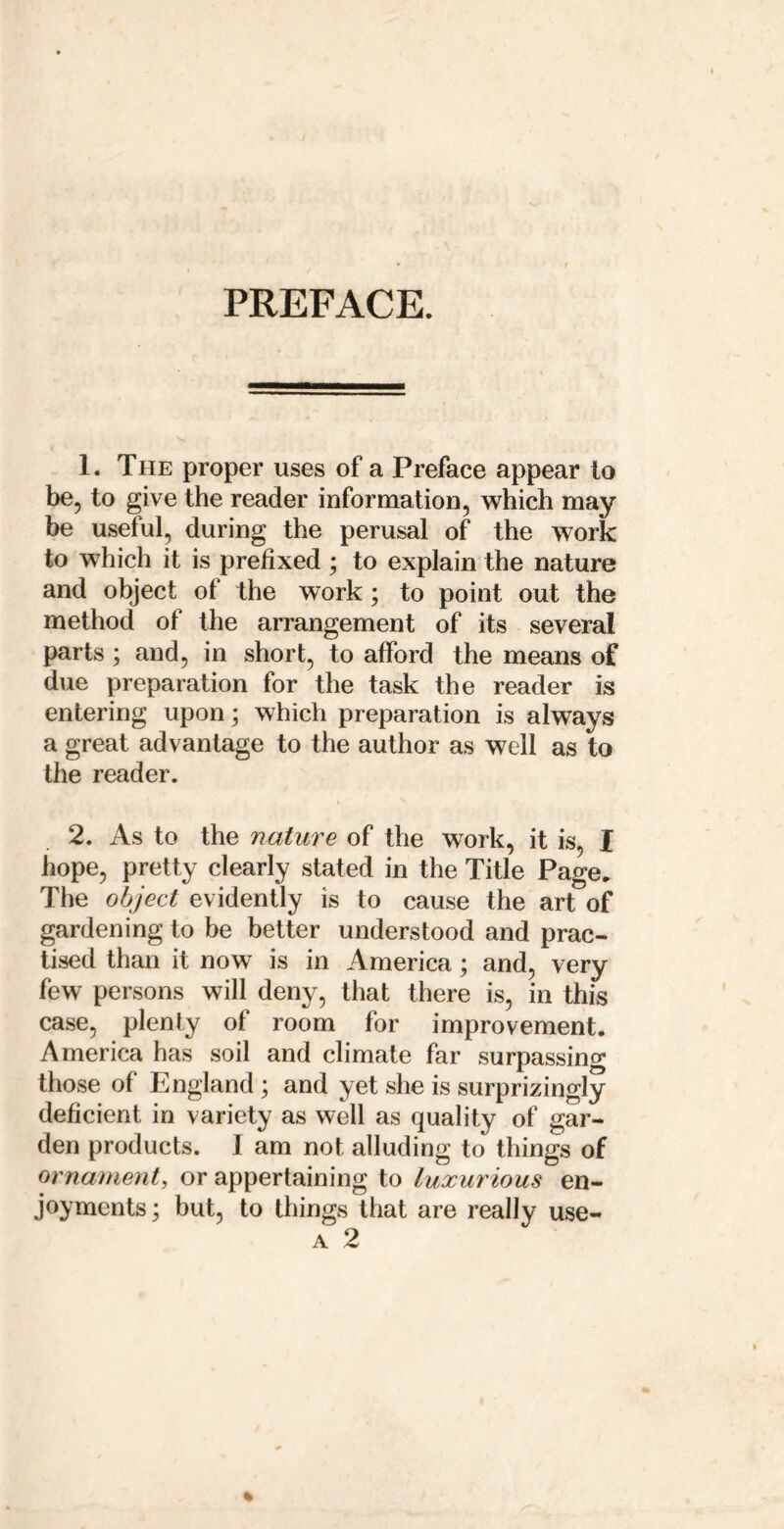 PREFACE. 1. The proper uses of a Preface appear to be, to give the reader information, which may be useful, during the perusal of the work to which it is prefixed ; to explain the nature and object of the work; to point out the method of the arrangement of its several parts; and, in short, to afford the means of due preparation for the task the reader is entering upon; which preparation is always a great advantage to the author as well as to the reader. 2. As to the nature of the work, it is, I hope, pretty clearly stated in the Title Page. The object evidently is to cause the art of gardening to be better understood and prac- tised than it now is in America; and, very few persons will deny, that there is, in this case, plenty of room for improvement. America has soil and climate far surpassing those of England; and yet she is surprizingly deficient in variety as well as quality of gar- den products. I am not alluding to things of ornament, or appertaining to luxurious en- joyments ; but, to things that are really use- A 2