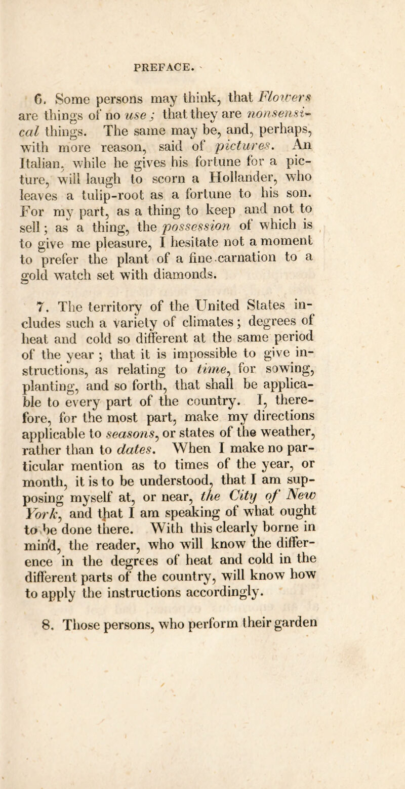 G. Some persons may think, that Florvers are things ot no use ; that they are nonsensi^ cal things. The same may be, and, perhaps, with more reason, said of pictures. An Italian, while he gives his fortune for a pic- ture, will laugh to scorn a Hollander, who leaves a tulip-root as a fortune to his son. For my part, as a thing to keep and not to sell; as a thing, the possession of which is ^ to give me pleasure, I hesitate not a moment to prefer the plant of a fine carnation to a gold watch set with diamonds. 7. The territory of the United States in- cludes such a variety of climates; degrees of heat and cold so different at the same period of the year ; that it is impossible to give in- structions, as relating to time., for sowing, planting, and so forth, that shall be applica- ble to every part of the country. I, there- fore, for the most part, make my directions applicable to seasons^ or states of the weather, rather than to dates. When I make no par- ticular mention as to times of the year, or month, it is to be understood, that I am sup- posing myself at, or near, the City of New York^ and tj:iat I am speaking of what ought to be done there. With this clearly borne in mind, the reader, who will know the differ- ence in the degrees of heat and cold in the different parts of the country, will know how to apply the instructions accordingly. 8. Those persons, who perform their garden