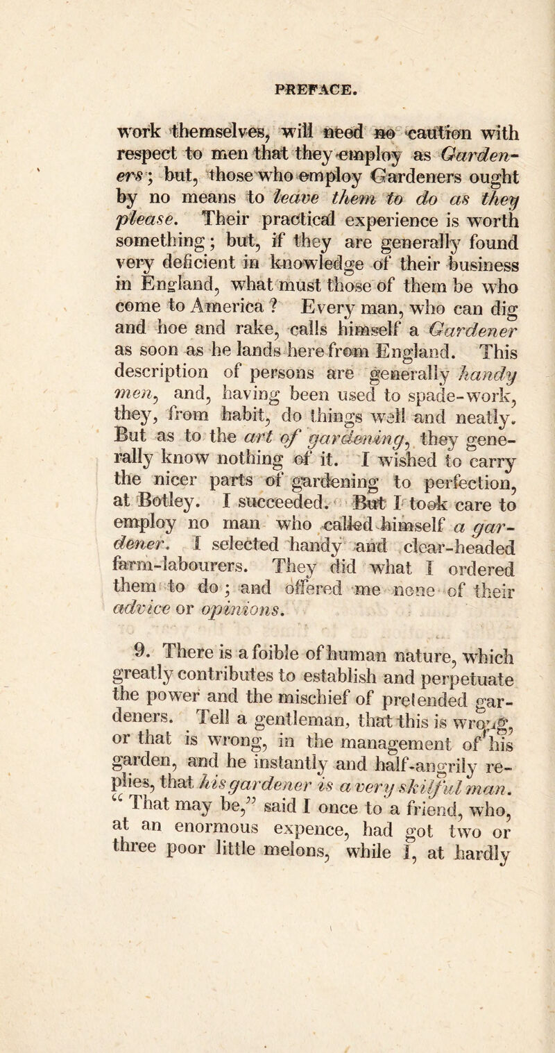 work tbemselveB, will ^feed »@ ‘eaution with respect to men that they ^employ Gar den-- ers ’; hut, those who employ Oardeners ought by no means to leave them to do as they please. Their praotic8(l experience is worth something; but, if they are generally found very deficient in k^iowledge of their business in Endand, what must those of them he who come to America ? Every man, who can dig and hoe and rake, calls him^lf a Gardener as soon as he lands here from England. This description of persons are generally handy men^ and, having been used to spade-work, they, from habit, do things w^ell and neatly. But as to the art of gardeningthey gene- rally know nothing ot it. I wished to carry the nicer parts of gardening to perfection, at Botley. I succeeded. * ■ But I took care to employ no man who ealfed himself a dener. 1 selected handy and clear-headed farm-labourers. They did what I ordered them to do ; and dlfered me none of their advice or opinions, 9. There is a foible of human nature, which greatly contributes to establish and perpetuate the power and the mischief of prelended gar- deners. Tell a gentleman, that this is wrong, or that is wrong, in the management of^his garden, and he instantly and half-angrily re- plies, that his gardener is a very skilful man. That may be,^^ said I once to a friend, who, at an enormous expence, had got two or three poor little melons, while I, at hardly