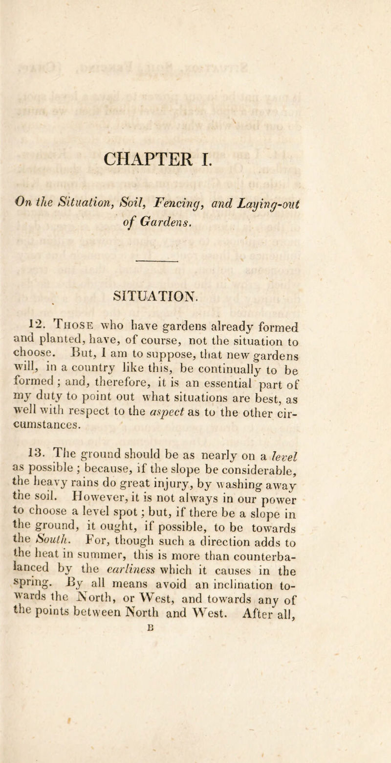 CHAPTER I. On the Situation, Soil, Fencing, and Laying'-oiit of Gardens. SITUATION. 12. Those who have gardens already formed and planted, have, of course, not the situation to choose. Hut, 1 am to suppose, that new gardens will, in a country like this, be continually to be formed ; and, therefore, it is an essential part of my duty to point out what situations are best, as well with respect to the asj^ect as to the other cir- cumstances. 13. The ground should be as nearly on a level as possible ; because, if the slope be considerable, the heavy rains do great injury, by washing away the soil. However, it is not always in our power to choose a level spot; but, if there be a slope in the ground, it ought, if possible, to be towards the South. For, though such a direction adds to the heat in summer, this is more than counterba- lanced by the carlmess which it causes in the spring. By all means avoid an inclination to- ^'ards the North, or West, and towards any of the points between North and West. After all, n