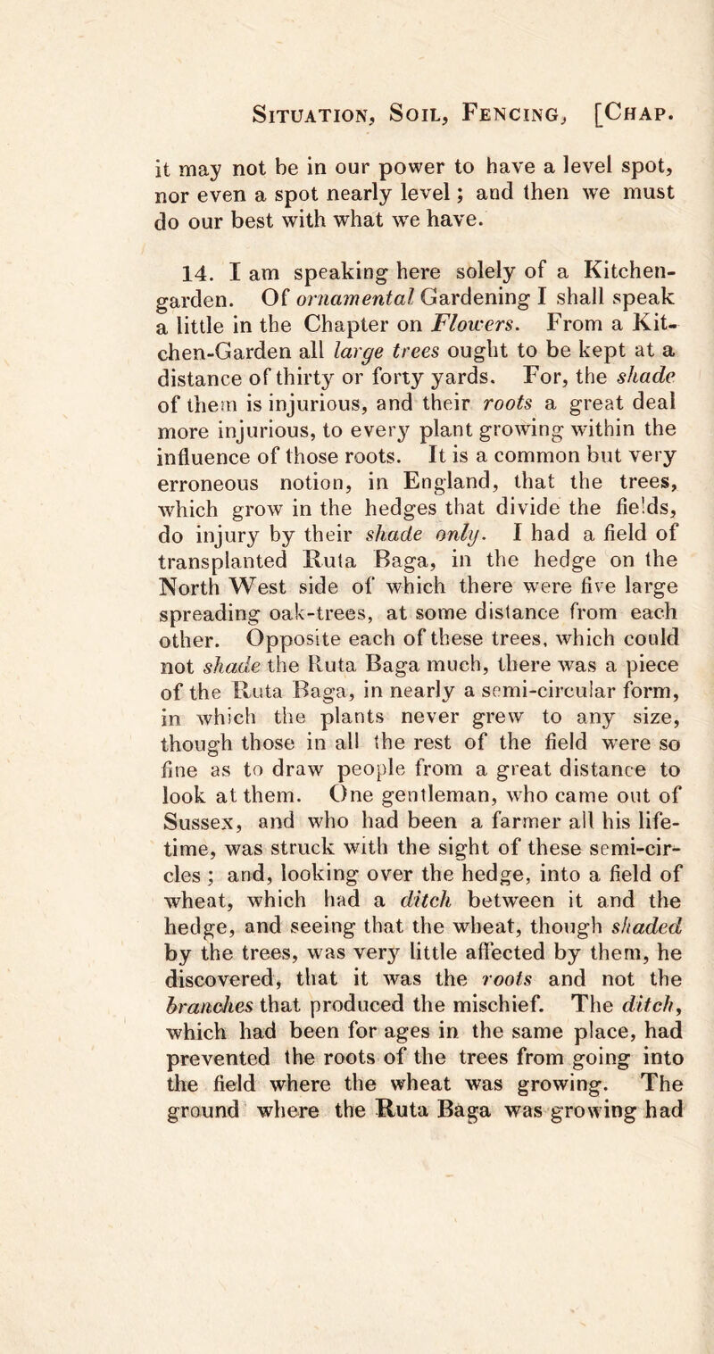 it may not be in our power to have a level spot, nor even a spot nearly level; and then we must do our best with what 'sve have. 14. I am speaking here solely of a Kitchen- garden. Of ornamental Gardening I shall speak a little in the Chapter on Flowers. From a Kit- chen-Garden all large trees ought to be kept at a distance of thirty or forty yards. For, the shade of them is injurious, and their roots a great deal more injurious, to every plant growing within the influence of those roots. It is a common but very erroneous notion, in England, that the trees, which grow in the hedges that divide the fields, do injury by their shade only. I had a field of transplanted Ruta Baga, in the hedge on the North West side of which there were five large spreading oak-trees, at some distance from each other. Opposite each of these trees, which could not shade the lluta Baga much, there was a piece of the lluta Baga, in nearly a semi-circular form, in which the plants never grew to any size, though those in all the rest of the field w'ere so fine as to draw people from a great distance to look at them. One gentleman, who came out of Sussex, and who had been a farmer all his life- time, was struck with the sight of these semi-cir- cles ; and, looking over the hedge, into a field of wheat, which had a ditch between it and the hedge, and seeing that the wheat, though shaded by the trees, was ver}'^ little affected by them, he discovered, that it was the roots and not the branches that produced the mischief. The ditchy which had been for ages in the same place, had prevented the roots of the trees from going into the field where the wheat was growing. The ground' where the Ruta Baga was growing had