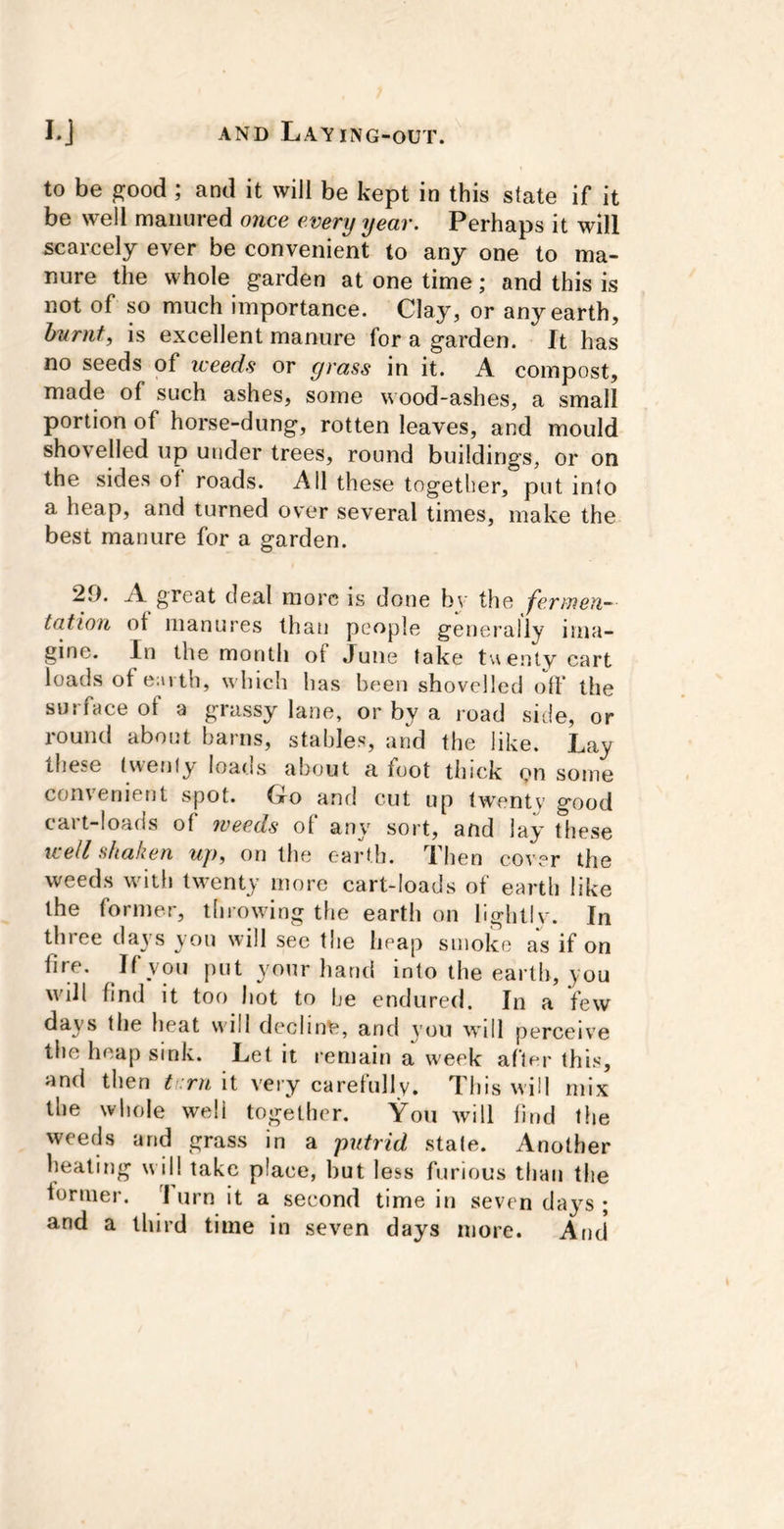 to be good ; and it will be kept in this state if it be well manured once every year. Perhaps it will scarcely ever be convenient to any one to ma- nure the whole garden at one time; and this is not of so much importance. Clay, or any earth, burnt, is excellent manure for a garden. It has no seeds of iceeds or grass in it. A compost, made of such ashes, some wood-ashes, a small portion of horse-dung, rotten leaves, and mould shovelled up under trees, round buildings, or on the sides of roads. Ail these together, put into a heap, and turned over several times, make the best manure for a garden. 20. A great deal more is done bv the fermen- tation of manures than people generally ima- gine. In the month of June take t\\enlv cart loads ot earth, which has been shovelled off the surface of a grassy lane, or by a road side, or round about barns, stables, and the like. Lay these (wenly loads about a foot thick on some convenient spot. Go and cut up twenty good cart-loads of weeds of any sort, and lay these well shaken up, on the earth. Then cover the weeds with twenty more cart-loads of earth like the former, throwing the earth on lightlv. In three days you will see tlie heap smoke as if on fire. If you put your hand into the earth, you will find it too hot to be endured. In a few days the heat will decline, and you will perceive tile heap sink. Let it remain a week after this, and then tr.rn it very carefully. This will mix the whole well together. You will find the weeds and grass in a putrid state. Another heating will take place, but less furious than the former. 1 urn it a second time in seven day^s ; and a third time in seven days more. And