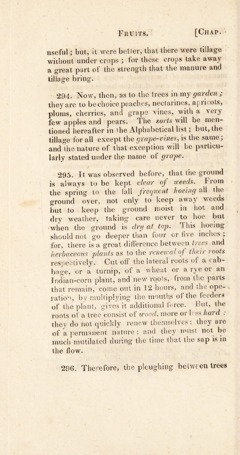 useful; but, it were better, that there were tillage •without under crops ; for these crops take away a great part ot the strength that the manuie and tillage bring. ' 294. Now, then, as to the trees in my garden ; they are to be choice peaches, nectarines, apritots, plums, cherries, and grape vines, with a very few apples and pears. T.he wdll be men- tioned hereafter in ihe Alphabetical list; but, the tillage for all except the grajje-vines, is the same; and the nature of that exception will be particu- larly stated under the name of grape. 295. It w^as observed before, that the ground is always to be kept clear of weeds. From the spring to the fall Jrequent hoeing all the ground over, not only to keep away Aveeds but to keep the ground nsoist in hot and dry weather, taking care never to hoe but Avhen the ground is dry at top. This hoeing should not go deeper than four or five inches ; for, there is a great difference between trees and herbaceous plants as to the renewal of their roots respectively. Cut off tiie lateral roots of a cab- bage, or a turnip, of a wheat or ar^yeor an Indian-corn plant, and new roots, from the parts that remain, come out in 12 hours, and the ope- ration, bv nuiltiplying the mouths ol the feeders of the ydant, gives it additional force. But, the roots of a tree consist of ivood, more or less hard : they do not quickly renew themselves; they are of a permanent nature ; and they must not be much mutilated during the time that the sap is in the flow. 296, Therefore, the ploughing between trees