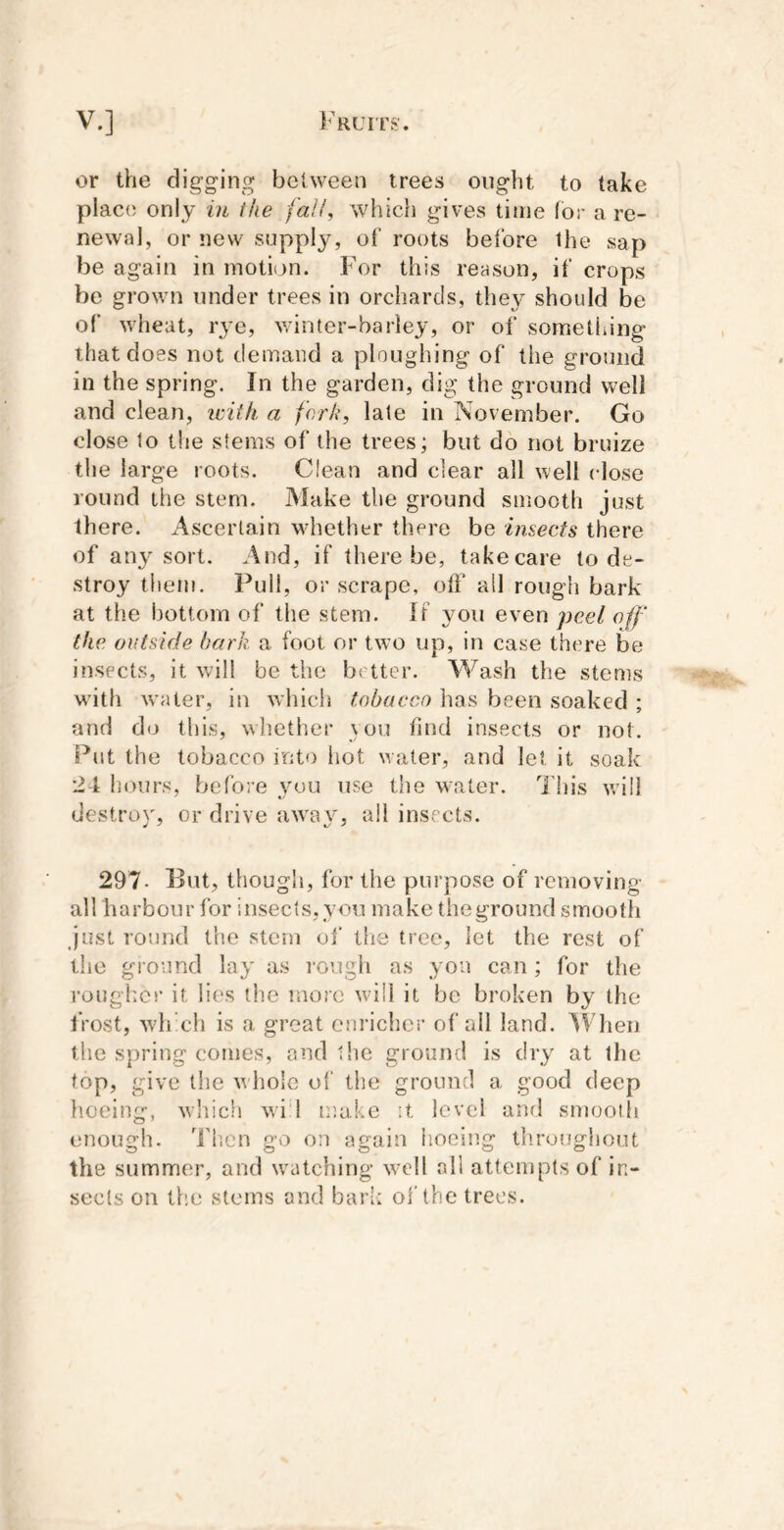 or the digging between trees ought to take place only in the fall^ which gives time for a re- newal, or new supply, of roots beiore Ihe sap be again in moti(j>n. For this reason, if crops be grown under trees in orchards, they should be of wheat, lye, v/inter-barley, or of something that does not demand a ploughing of the ground in the spring. In the garden, dig the ground well and clean, icitk a fork, late in November. Go close 1o the stems of the trees; but do not bruize the large roots. Clean and clear all well close round the stem. Make the ground smooth just there. Ascertain whether there be imects there of any sort. And, if there be, takecare to de- stroy them. Pull, or scrape, off all rough bark at the bottom of the stem. If you even peel off the outside bark a foot or two up, in case there be insects, it will be the better. Wash the stems w’ith water, in which tobacco has been soaked ; and do this, whether you find insects or not. Put the tobacco into hot w ater, and let it soak •24 hours, before y^uu use the water. This will destrov or drive awav, ail insects. 297- But, though, for the purpose of removing all harbour for insects,you make theground smooth just round the stem of the tree, let the rest of the ground lay as rough as you can; for the rougher it lies the more will it be broken by the frost, which is a great cnricher of all land. ^Vhen the spring comes, and the ground is dry at the top, give the whole of the ground a good deep lioeing, which wi 1 make it level and smoolli enough. I'hen go on again iioeing throughout the summer, and w^atching w’dl all attempts of in- sects on the stems and bark of the trees.