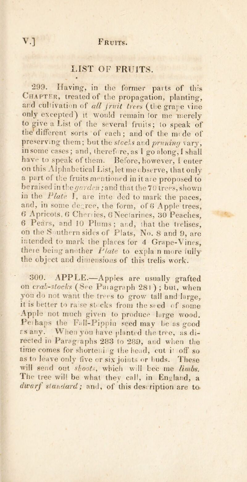 LIST OF FRUITS. « *299. Having, in the former parts of this Chapter, treated of t!ie propagation, planting, and cultivation of all jrnii t)e(\s (ttie grajte \ine only excepted) it would remain (or me 'merely to ^ive a Li.st ol the several fruits; to speak of the different sorts of each; and of the nude of preserving them ; but the sfccks and prumma vary, in some cases; and, therefore, as I go along, 1 shall havo to speak of them. Before, however, 1 enter on this Alphabetical List, let me i bserve, that only a part of tlie fruits mentioned in it ate proposed to be raised in \\\q cjrxrcUm ;and that the 70 trees, siiown in the J/’late I, are into ded to mark the paces, and, in some de:;ree, the form, of 0 Apple trees, t> Apricots, G Cherties, GNeciarines, ciO Peaches, 6 Pears, and 10 Plums; and, that the lielises, on the Southern sides of Plats, No. 8 and 9, are intended to mark the places for 4 Grape-Vines, theie being another Plate to expla n more fully' the object and dimensions of this trelis work. 800. APPLE.—Apples are usually grafted on crah-slocks (See Paiagraph 281 ); but, when you do not want the trei-s to grow tall and large, it is better to ra se stocks from (he st ed of some Ap[)le not much given to produce large wood. Pcihaps the Eall-Pippin seed may he as good rsany. When you have planted the tree, as di- recled in Paragraphs 283 to 289, and wlien the time comes for shorteni: g (he head, cut ii off so as to leave only five or six joints er buds. These will serul out shootx, whicli will bee me limbs. T-h(‘ tree will be what they call, in Emiland, a dwarf standard; and, of this description are to