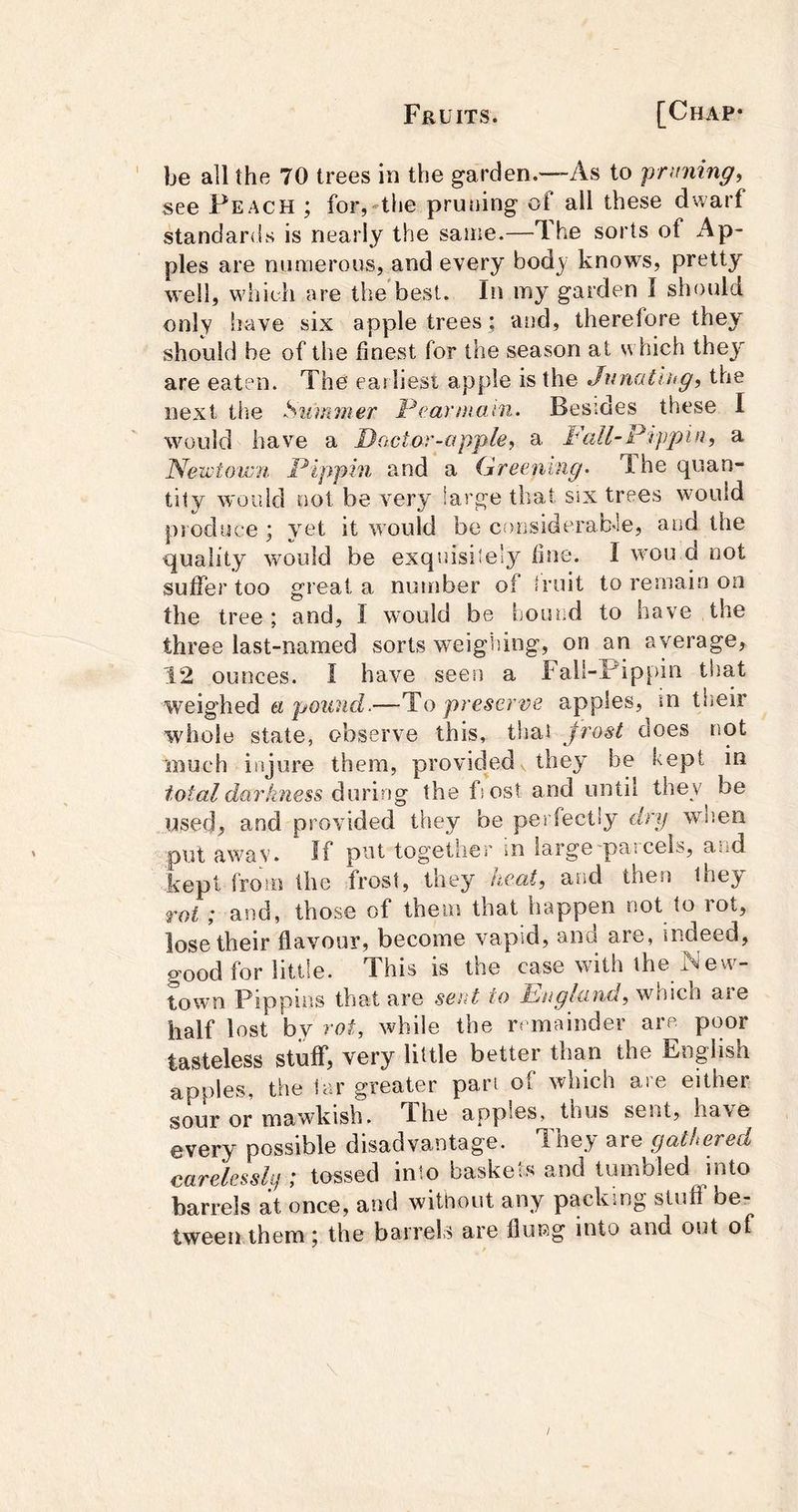 be all the 70 trees in the garden.—As to pruning, see Peach ; for,-the pruning of ail these dwarf standards is nearly the same.—The sorts of Ap- ples are numerous, and every bod}^^ knows, pretty well, whieh are the'best. In my garden I should only have six apple trees; and, therefore they should be of the finest for the season at which they are eaten. The earliest apple is the Junatlug, the next tlie Snimner l^earmaun. Besides these I would have a Doctar-apple, a Fall-Ptppin, a Nezvtowii. Pippin and a Greening. The quan- tity would not be very large that six trees would psoduce ; yet it would be considerab'le, and the quality would be exquisite!}^ fine. I won d not suffer too great a number of fruit to remain on the tree; and, I would be hound to have the three last-named sorts weigiiing, on an average, 12 ounces. I have seen a Fall-Pippin that weighed a pound.—To preserve apples, in their whole state, observe this, that frost does not much injure them, provided v they be kept m total darkness doming the fiost and until they be used, and provided they be perfectly dry when put away. If pat together in large'paicels, a^d kepi from the frost, they heat, and then they rot ; and, those of them that happen not to rot, lose their flavour, become vapid, and are, indeed, good for little. This is the case with the New- town Pippins that are sent to Pnglcind, which aie half lost by rot, while the rrmainder are poor tasteless stuff, very little better than the English apples, the far greater pari of which are either sour or mawkish. The apples, thus sent, have every possible disadvantage. They are gathered carelessly ; tossed into baskets and tumbled into barrels at once, and without any packing stuff be- tween them ; the barrels are flung into and out of /