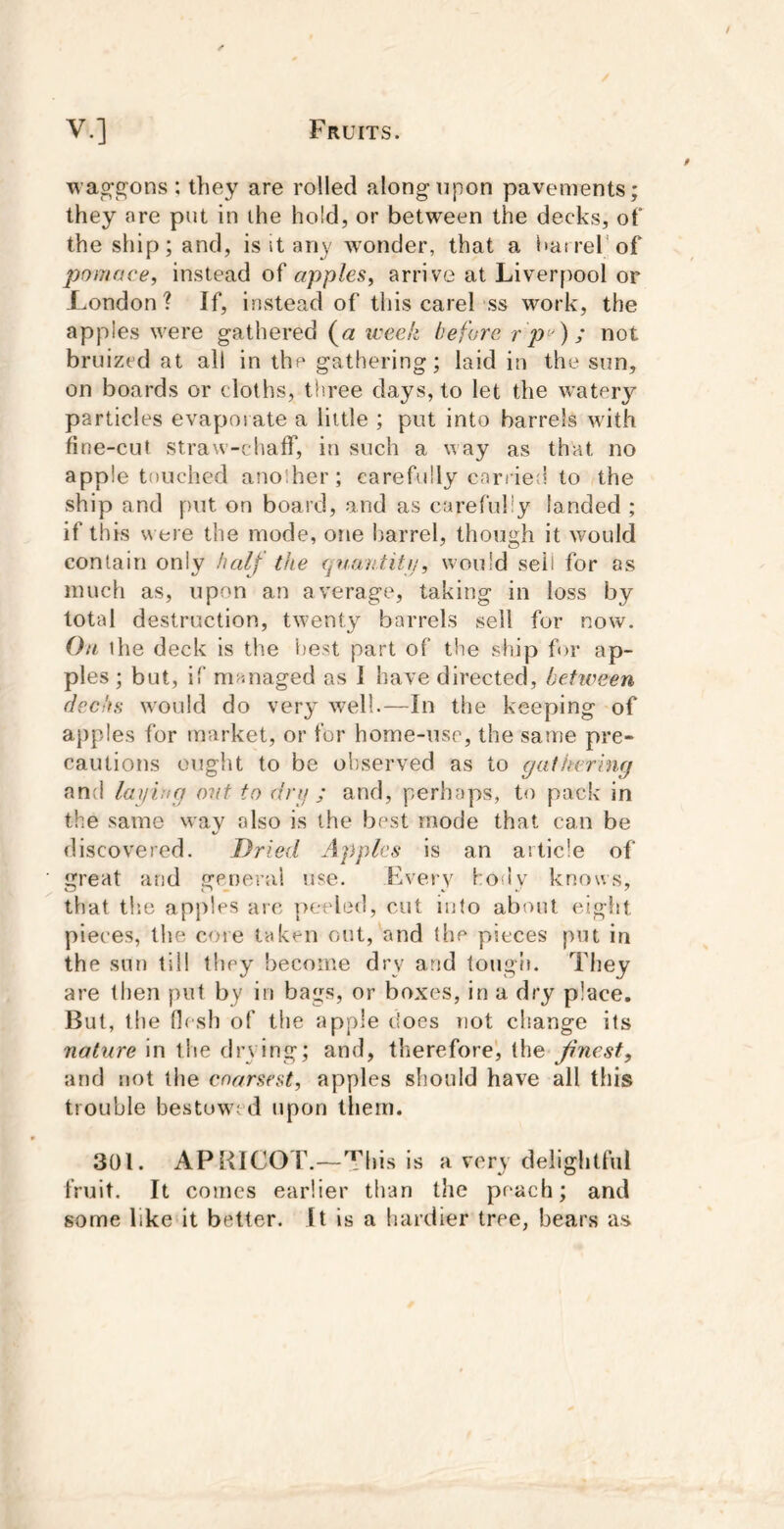 was^s^ons : they are rolled along upon pavements; they nre put in the hold, or between the decks, of the ship; and, is it any wonder, that a i»atrerof pomace, instead of apples, arrive at Liverpool or London? If, instead of this carel ss work, the apples were gathered (a week before r p'^^; not bruized at all in the gathering; laid in the sun, on boards or cloths, tliree days, to let the watery particles evapoi ate a little ; put into barrels with fine-cut straw-chaff, in such a way as that no apple touched another; carefully carried to the ship and put on board, and as carefully landed ; if this were the mode, one barrel, though it would contain only half the qnaii.titu, would seii for as much as, upon an average, taking in loss by total destruction, twenty barrels sell for now. Ott the deck is the best part of the ship for ap- ples ; but, if managed as 1 have directed, between fJechs w'ould do very well.—In the keeping of apples for market, or for home-use, the same pre- cautions ought to be observed as to gathering and laying out to drij ; and, perhaps, to pack in the same wav also is the best mode that can be V discovered. Dried Apples is an article of great and gemerai use. Every hoiiy knows, that tlie apples arc peeled, cut into about eight pieces, the core taken out, and the pieces put in the sun til! tlicy become dry and tough. They are then put by in bags, or boxes, in a dry place. But, the flesh of the apple does not change its nature in the drying; and, therefore', the Jinest, and not the coarsest, apples should have all this trouble bestowed upon them. 301. APBICOT.—This is a very delightful fruit. It comes earlier than tlie poach; and some like it better. It is a hardier tree, bears as