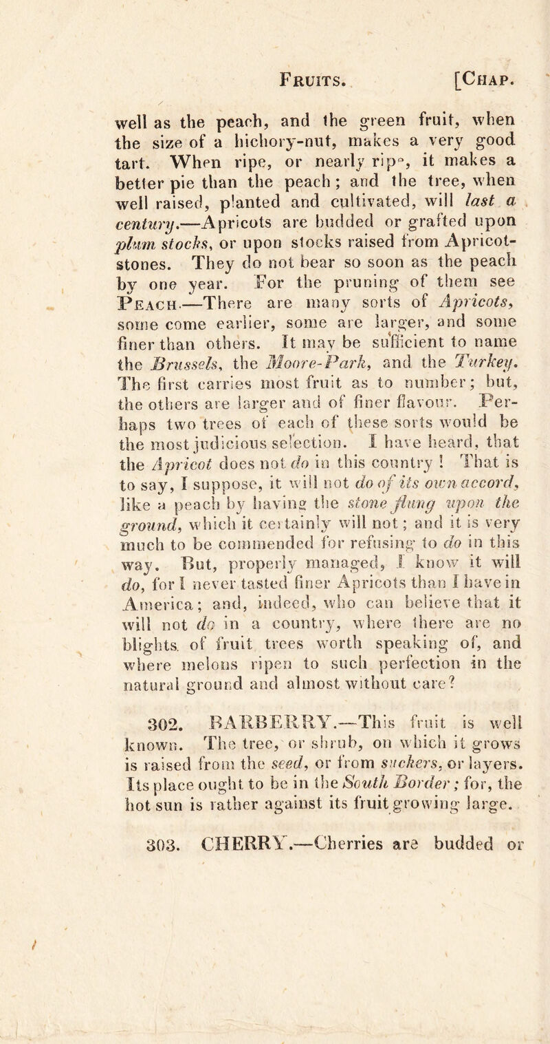 well as the peach, and the green fruit, when the size of a hichory-nut, makes a very good tart. When ripe, or nearly rip*, it makes a better pie than the peach; and the tree, when well raised, planted and cultivated, will last a century.—Apricots are budded or grafted upon phim stocks, or upon stocks raised from Apricot- stones. They do not bear so soon as the peach by one year. For the pruning of them see —There are many sorts of Apricots, some come earlier, some are larger, and some finer than others. It may be suflicient to name the Brussels, the Moore- 'Park, and the Turkey. The first carries most fruit as to number; but, the others are larger and of finer flavour. Per- haps two trees of each of these sorts would be the most judicious sefection. I have heard, that the Apricot does not do in this country 1 That is to say, I suppose, it will not do of its own accord, like ii peach by having tlie stone flung upon the ground, which it certainly will not; and it is very much to be commended for refusing to do in this way. But, properly managed, 1 know it will do, for 1 never tasted finer Apricots than I have in America; and, indeed, who can believe that it will not do in a country, where Ihere are no blights, of fruit trees worth speaking of, and where melons ripen to such perfection in the natural ground and almost without care? 302, ,BAIlBEIiRY.—This fruit is well known. The tree, or shrub, on which it grows is raised from the seed, or from suckers, or la3mrs. Its place ought to be in the South Border; for, the hot sun is rather against its fruit growing large. 303. CHERRY.—Cherries are budded or