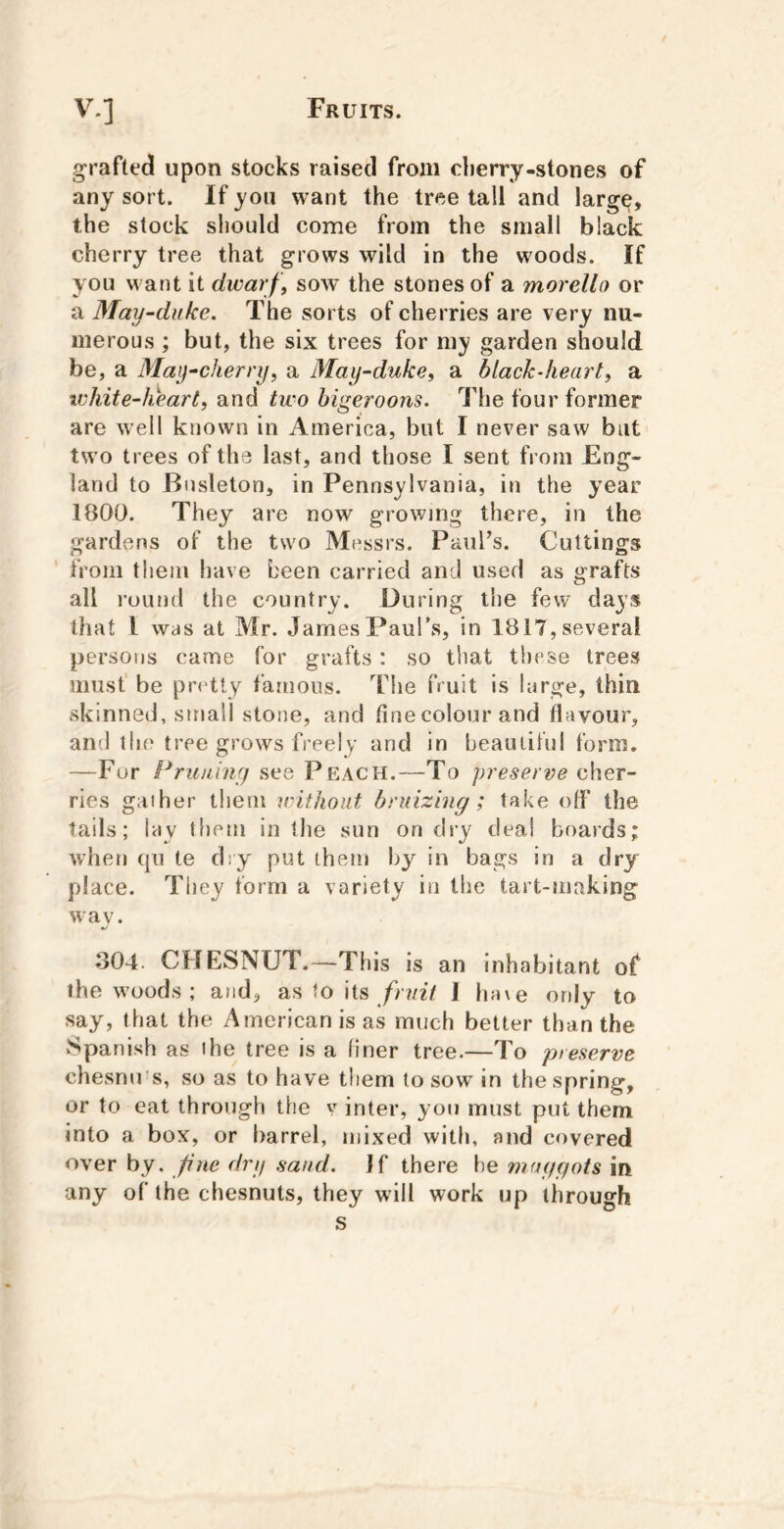 grafted upon stocks raised from clierry-stones of any sort. If yon want the tree tall and large, the stock should come from the small black cherry tree that grows wild in the woods. If you want it dwarf , sow’ the stones of a morello or a May-duke, The sorts of cherries are very nu- merous ; but, the six trees for my garden should be, a May-cherry, a May-duke, a black-heart, a white-heart, and two higeroons. The four former are well known in America, but I never saw but two trees of the last, and those I sent from Eng- land to Bnsleton, in Pennsylvania, in the year 1800. They are now growing there, in the gardens of the two Messrs. Paul’s. Cuttings from them have keen carried and used as grafts all round the country. During tiie few days that I was at Mr. James Paul’s, in 1817, several persons came for grafts: so that these trees musf be pretty famous. The fruit is large, thin skinned, small stone, and fine colour and flavour, and the tree grows free!y and in heauliful form. —For Prujiiny see Peach.—To preserve cher- ries gather them without bruizing ; take ofl' the tails; lay them in the sun on dry deal boards; when qu te d:y put them by in bags in a dry place. Tiiey form a variety in the tart-making w ay. 804. CHESNUT.—This is an inhabitant of the woods ; and, as to its //o/zV 1 ha\e only to say, that the American is as much better than the Spanish as the tree is a finer tree.—To preserve chesnu's, so as to have them to sow in the spring, or to eat through the v inter, you must put them into a box, or barrel, mixed with, and covered over by. fine dry sand. If there he maggots in any of the chesnuts, they will work up through s