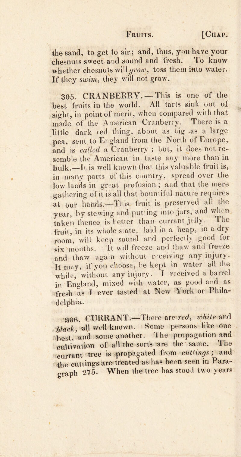 the sand, to get to air; and, thus, have your chesnuls sweet and sound and fresh. To know whether chesnuts will grow, toss them into water. If they swim, thej'' will not grow. 305. CRANBERRY. — This is one of the best fruits in the world. All tarts sink out of sight, in point of merit, when compared with that made of the iimerican Cranberry. There is a little dark red thing, about as big .as a large pea, sent to England from the North of Europe, and is called a Cranberry ; but, it does not re- semble the American in taste any more than in bulk.—It is well known that this valuable fruit is, in many parts of this country, spread over the low lands in great profusion ; asid that the mere gathering of it is all that bountiful nature requires at Our hands.—This fruit is preserved ail the year, by stewing and put'ing into jars, and when taken thence is better than currant jolly. The fruit, in its whole slate, laid in a heap, in a diy room, will keep sound and perfectly good for six months. It will freeze and thaw and freeze and thaw again without receiving any injury. It may, if you choose, be kept in water all the while, without any injury. I received a barrel in England, mixed with water, as good and as fresh as I ever tasted at New A ork or Phila- delphia. '306. CURRANT.—There are rcc/, white and black, all well known. Some persons like one -best/and some another. The propagation and cultivation of-all the sorts are the same. The currant tree is propagated ivom cuttings; and the cuttings are treated as has been seen in Para- graph 275. When the tree has stood two years