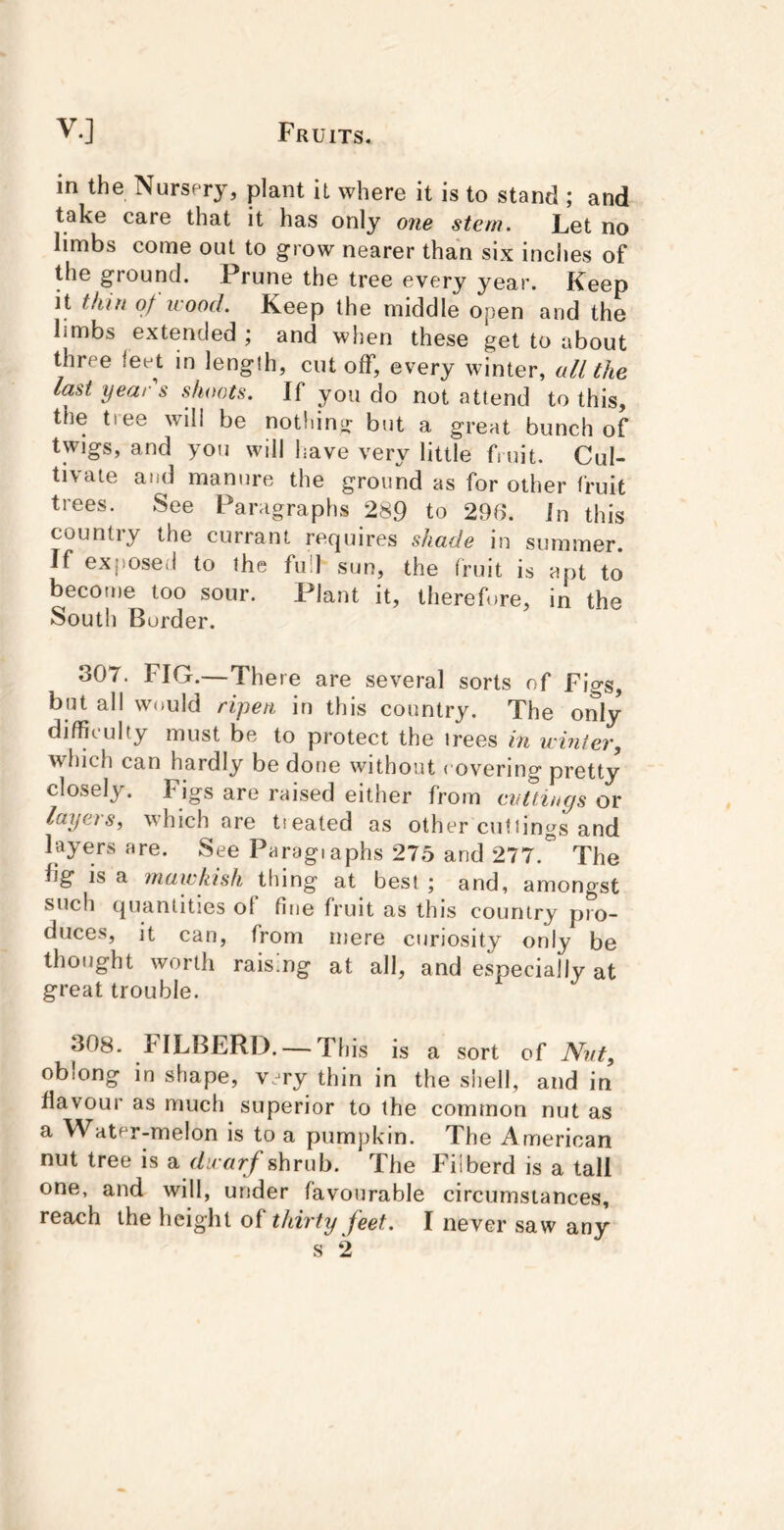 in the Nursery, plant it where it is to stand ; and take care that it has only one stem. Let no limbs come out to grow nearer than six inches of the ground. Prune the tree every year. Keep it thin of wood. Keep the middle open and the limbs extended ; and when these get to about three feet in length, cutoff, every winter, uU the last yeai s shoots. If you do not attend to this, the tree will be nothing but a great bunch of twigs, and you will have very little fmit. Cul- tivate and manure the ground as for other fruit trees. See Paragraphs 289 to 296. In this country the currant requires shade in summer. If exposed to the full sun, the fruit is apt to become too sour. Plant it, therefore, in the South Border. 307. FIG.—There are several sorts of Figs, but all would ripen in this country. The only difficulty must be to protect the trees in winter, which can hardly be done without covering pretty closely. Figs are raised either from evtlincjs or layeis, which are tiealed as other cuttings and layers are. See Paragiaphs 275 and 277.” The fig is a mawkish thing at best ; and, amongst such quantities ol fine fruit as this country pro- duces, it can, from mere curiosity only be thought worth raising at all, and especially at great trouble. 308. FILBERD. — This is a sort of Nut, oblong in shape, very thin in the shell, and in flavour as much superior to the common nut as a Water-melon is to a pumpkin. The American nut tree is a dwarf shrub. The Filberd is a tall one, and will, under favourable circumstances,