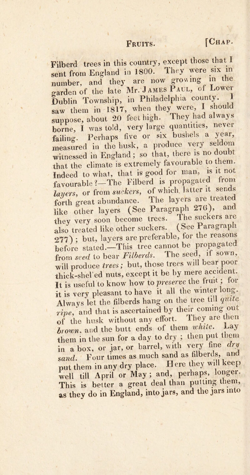Filberd trees in this country, except those that 1 sent from England in 1800. They were six in number, and they are now gro\Mng m the garden of the late Mr. J ames Paul, of Lower Dublin Township, in Philadelphia county. 1 saw them in 1817, when they were, I should suppose, about 20 feet high. Ihey had always borne, I was told, very large quantities, never failing. Perhaps five or six bushels a year, measured in the husk, a produce very seldom witnessed in England; so that, there is no doubt that the climate is extremely favourable to them. Indeed to what, that is good for man, i^s it not favourable ?—The Filberd is propagated from layers, or from suckers, of which, latter it sends forth great abundance. The layers are treated like other layers (See Paragraph 270), and they very soon become trees. Ihe suckers are also treated like other suckers. (See Paragraph 277) ‘ but, layers are preferable, for the reasons before stated.—This tree cannot be propagated from seed to bear Filberds. The seed, if sown, will produce trees; but, those trees will bear poor thick-sheled nuts, except it be by mere accident. It is useful to know how to preserve the fruit; lor it is very pleasant to have it all the winter long. Always let the filberds hang on the tree till quite. rfnc, and that is ascertained by their coming out of the bosk without any effort. They are then brown, and the butt ends of them lehite. Lay them in the sun for a day to dry ; then put them in a box, or jar, or barrel, with yery fine dry sand. Four times as much sand as filberds, and put them in any dry place. H ere they wi I keep well till April or May ; and, perhaps, longer. This is better a great deal than putting them, as they do in England, into jars, and the jars into