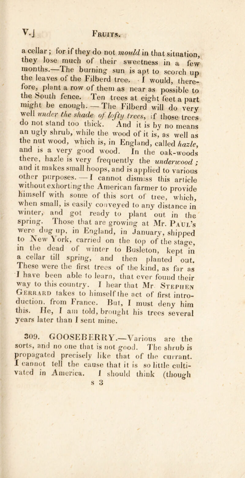 a cellar; for if they do not mould in that situation, they lose much of their sweetness in a few months.—The burning- sun is apt to scorch up the leaves of the Filberd tree. ■ I would, there- fore,^ plant a row of them as near as possible to the South fence. Ten trees at eight feet a part might be enough. —The Filberd will do very well under the shade of lofty trees, if those trees do not stand too thick. And it is by no means an ugly shrub, while the wood of it is, as well as the nut wood, which is, in England, called hazle, and IS a very good wood. In the oak-woods there, hazle is very frequently the underwood; and it makes small hoops, and is applied to various other purposes.—I cannot dismiss this article without exhorting the American farmer to provide himself with some of this sort ot tree, which, when small, is easily conveyed to any distance in winter, and got ready to plant out in the spring. Those that are growing at Mr. Paul’s were dug up, in England, in January, shipped to ]Vew York, carried on the top of the stage, in the dead of winter to Busleton, kept in a cellar till spring, and then planted out. These w^ere the first trees of the kind, as far as I have been able to learn, that ever found their way to this country. I hear that Mr Stephen Gerrard takes to himself the act of first intro- duction. from France. But, I must deny him this. He, I am told, brought his trees several years later than I sent mine. 309. GOOSEBERRY.—Various are the sorts, and no one that is not good. J he shrub is propagated precisely like that of the currant. I cannot tell the cause that it is so little culti- vated in America. J should think (though