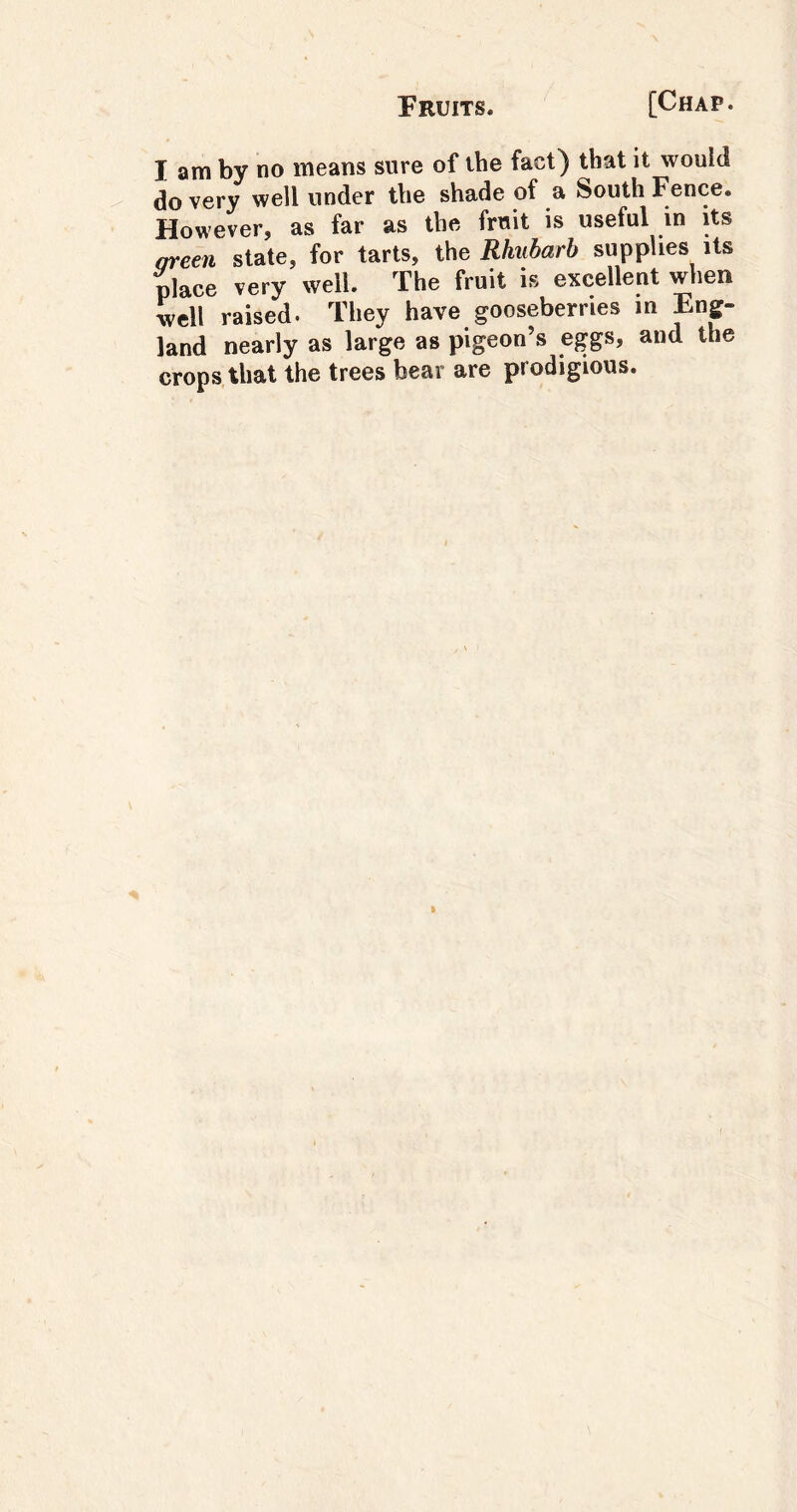 I am by no means sure of the fact) that it would do very well under the shade of a South Fence. However, as far as the fruit is useful in its areen state, for tarts, the Rhubarb supplies its place very well. The fruit is excellent when well raised. They have gooseberries m Eng- land nearly as large as pigeon’s eggs, and the crops that the trees bear are prodigious.