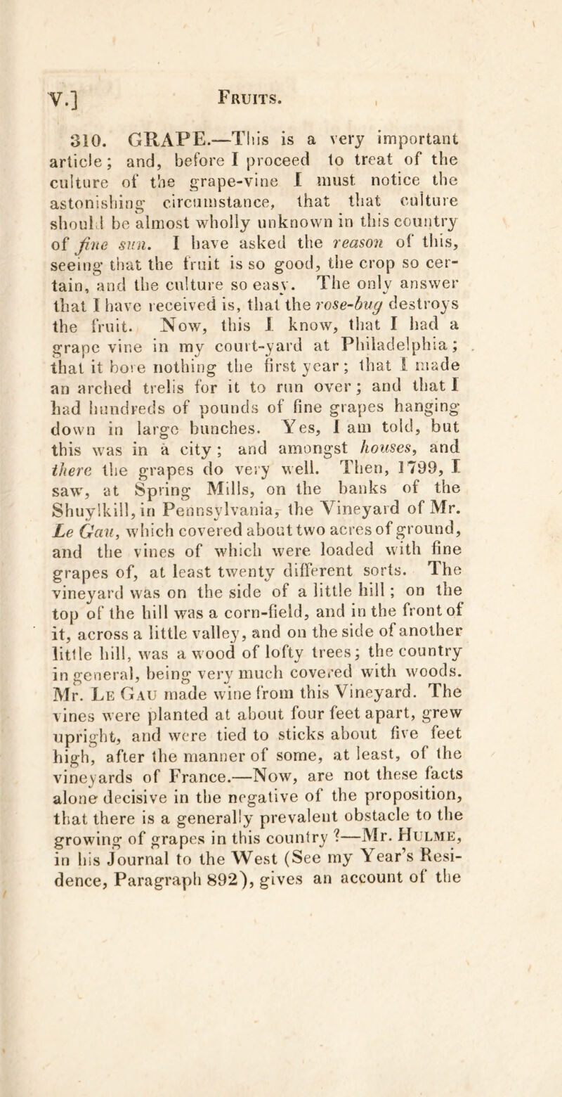 310. GRAPE.—This is a very important article; and, before I proceed to treat of the culture of the grape-vine 1 must notice the astonishins- circumstance, that that culture O • 1 • should be almost wholly unknown in this country of fine sun. I have asked the reason of this, seeing that the fruit is so good, the crop so cer- tain, and the culture so easy. The only answer that I have received is, that the rose-bvg destroys the fruit. Now, this 1 know, that I had a grapevine in my court-yard at Philadelphia; that it bore nothing the first year; that i made an arched trelis for it to run over; and that I had hundreds of pounds of fine grapes hanging down in largo bunches. Yes, 1 am told, but this was in a city; and amongst houses, and there the grapes do very well. Then, 1799, I saw, at Spring Mills, on the banks of the Shuy!kill,in Pennsylvania^ the Vineyard of Mr. Le Gan, which covered about two acres of ground, and the vines of which were loaded with fine grapes of, at least twenty different sorts. The vineyard was on the side of a little hill; on the top of the hill was a corn-field, and in the front of it, across a little valley, and on the side of another little hill, w'as a wood of lofty trees; the country in general, being veiw much covered with woods. Mr. Le Gau made wine from this Vineyard. The vines were planted at about four feet apart, grew upright, and were tied to sticks about five feet high, after the manner of some, at least, of the vineyards of France.—Now, are not these facts alone decisive in the negative of the proposition, that there is a generally prevalent obstacle to the growing of grapes in this country ?—Mr. Hulme, in his journal to the West (See my Year’s Resi- dence, Paragraph 892), gives an account of the