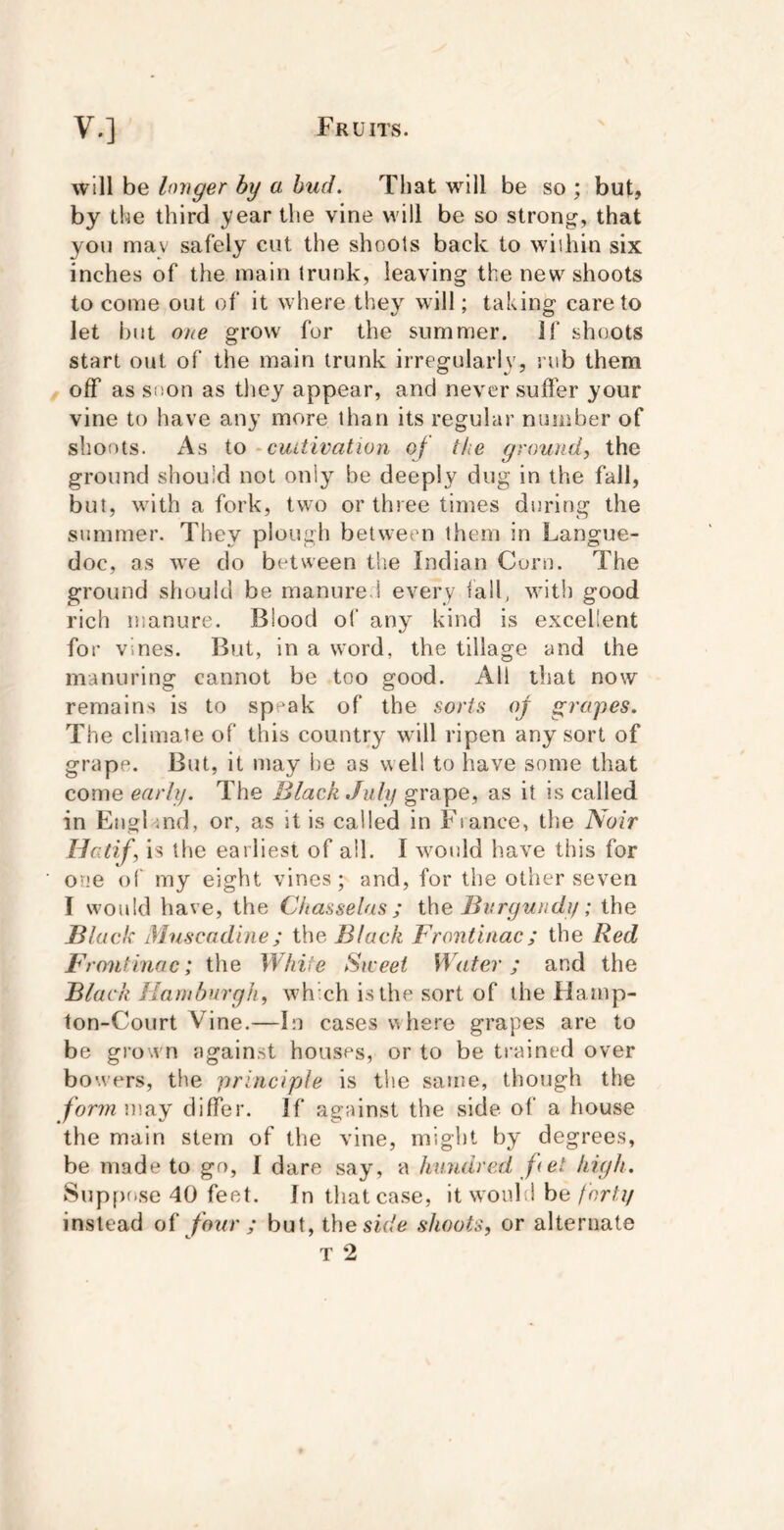 will be longer by a hud. That will be so ; but, by the third year the vine will be so strong, that yon may safely cut the shools back to wiihin six inches of the main trunk, leaving the new shoots to come out of it where they will; taking care to let but one grow for the summer. If shoots start out of the main trunk irregularly, nib them , off as siion as they appear, and never suffer your vine to have any more than its regular number of shoots. As to - cultivation of the ground, the ground should not only be deeply dug in the fall, but, wuth a fork, two or three times during the summer. They plough between them in Langue- doc, as we do between the Indian Corn. The ground should be manure ! every tall, with good rich manure. Blood of any kind is excellent for vines. But, in a word, the tillage and the manuring cannot be too good. All that now remains is to sp-ak of the sorts oj grapes. The climate of this country will ripen any sort of grape. But, it may be as well to have some that come early. The Black July grape, as it is called in England, or, as it is called in Fiance, the Noir Hatif, is the earliest of all. I wmnld have this for one of my eight vines; and, for the other seven I would have, the Chasselas ; the Burgundy; the Black Muscadine; the Black Frontinac; the Red Front ina c; the White Siceei Water; and the Black Hamburgh, whxh is the sort of the Hamp- ton-Court Vine.—In cases whe.^'e grapes are to be gro wn again.st houses, or to be ti-ained over bowers, the 'principle is the same, though the formmuy differ. If against the side of a house the main stem of the vine, might by degrees, be made to go, I dare say, a hundred fet high. Supf)ose 40 feet. In that case, it would be forty instead of four ; but, the sir/e shoots, or alternate T 2