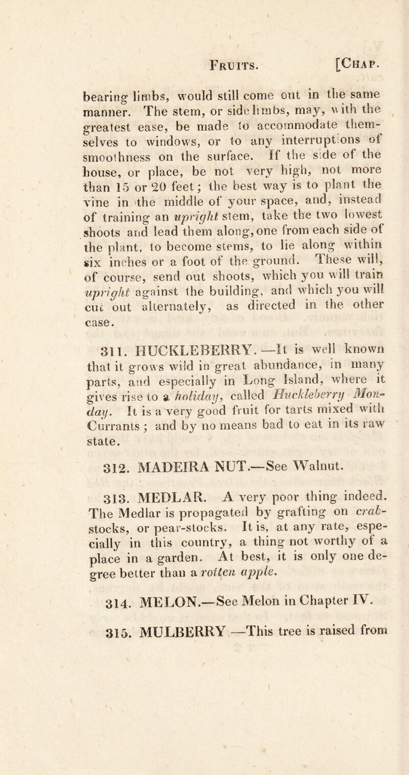 bearing limbs, would still come out in tlie same manner. The stem, or side limbs, may, \uth the greatest ease, be made to accommodate them- selves to windows, or to any interimpt.ons of smoothness on the surface. If the side of the house, or place, be not very high, not more than 15 or 20 feet; the best way is to plant the vine in 'the middle of your space, and, instead of training an upright sXem, take the two lowest shoots and lead them along, one from each side of the plant, to become stems, to lie along within six inches or a foot of the ground. 1.11680 will, of course, send out shoots, which you will train upright against the building, and which you will CLU out alternately, as directed in the other case. 311. HUCKLEBERRY.—It is weH known that it grows wild in great abundance, in many parts, and especially in Long Island, where it gives rise to a holiday, called Huckleberry Mon- day. It is a very good fruit for tarts mixed with Currants ; and by no means bad to eat in its raw state. 312. MADEIRA NUT.—See Walnut. 313. MEDLAR. A very poor thing indeed. The Medlar is propagated by grafting on crah- stocks, or pear-stocks. It is, at any rate, espe- cially in this country, a thing not worthy of a place in a garden. At best, it is only one de- gree better than a rotten apple. 314. MELON. —See Melon in Chapter IV. 315. MULBERRY —This tree is raised from