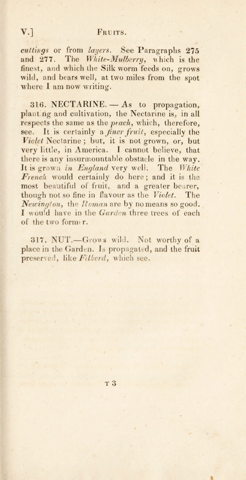 cuttings or from lagers. See Paragraphs 275 and 277. The White-Mulberry, Mliich is the finest, and which tlie Silk worm feeds on, grows wild, and bears well, at two miles from the spot where 1 am now writing. 316. NECTARINE. — As to propagation, plant ng and cultivation, ihe Nectarine is, in all respects the same as the peach, which, therefore, see. It is certainly a Jiner fruit, especially the Violet Nectarine ; but, it is not grown, or, but ver}' little, in America. I cannot believe, that there is any insurmountable obstacle in the way. It is growm in England very well. The White French would certainly do here; and it is the most beautiful of fruit, and a greater be.irer, though not so fine in flavour as the Violet. The Neicivgtou, the Reman are by no means so good. I would have in the Garden three trees of each of the two formt r. 317. NU1\—Gro\’.s wild. Not worthy of a place in the Garden. Is propagated, and the fruit preserved, like Fdbcrd, which see.