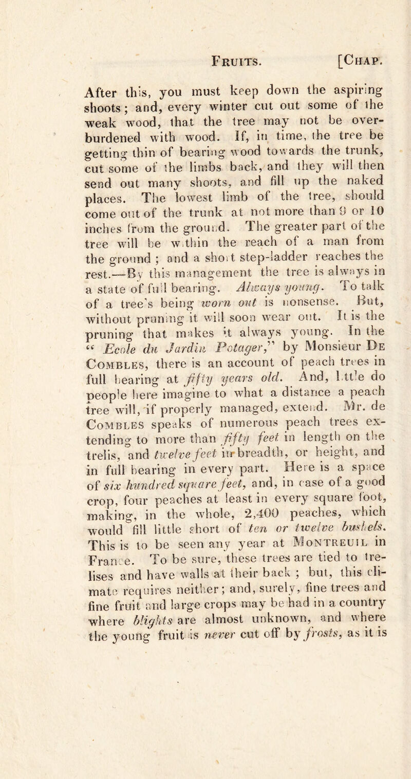 After this, you must keep down the aspiring shoots; and, every winter cut out some of ihe weak wood, that the tree may not be over- burdened with wood. If, in time, ihe tree be getting thin of bearing wood towards the trunk, cut some of the limbs back, and they will then send out many shoots, and fill up the naked places. The lowest limb of the tree, should come out of the trunk at not more than 9 or 10 inches (rum the ground. The greater part of the tree will be w thin the reach of a man from the ground ; and a shoi t step-ladder reaches the j.0St.—By this management the tree is always in a state of fuU bearing. Always yomig. To talk of a tree’s being iDorn ont is nonsense. But, without pruning it will soon wear out. It is the pruning that makes ’,t ahvays young. In the Ecole du Jardhi Potager;' by Monsieur De CoMBLES, there is an account of peach trees in full hearing at Jiffy years old. And, l.ttle do people here imagine to what a distance a peach tree will, if properly managed, extend. Mr. de CoMBLES speaks of numerous peach trees ex- tending to more than ffty feet in length on tlse trelis, and twelve feet irr breadth, or height, and in full bearing in every part. Here is a space of six hundred square feet, and, in case of a good crop, four peaches at least in every square foot, making, in the wdiole, 2,400 peaches, which would fill little short of ten or tivelve bushels. This is to be seen any year at Montreuil in France. To be sure, these trees are tied to tre- lises and have walls at ilieir back , but, this ch— mat(3 requires neitb.er; and, surely, fine trees and fine fruit and large crops may be had in a country where blights are almost unknown, and where the young fruit is never cut off hy frosts, as it is
