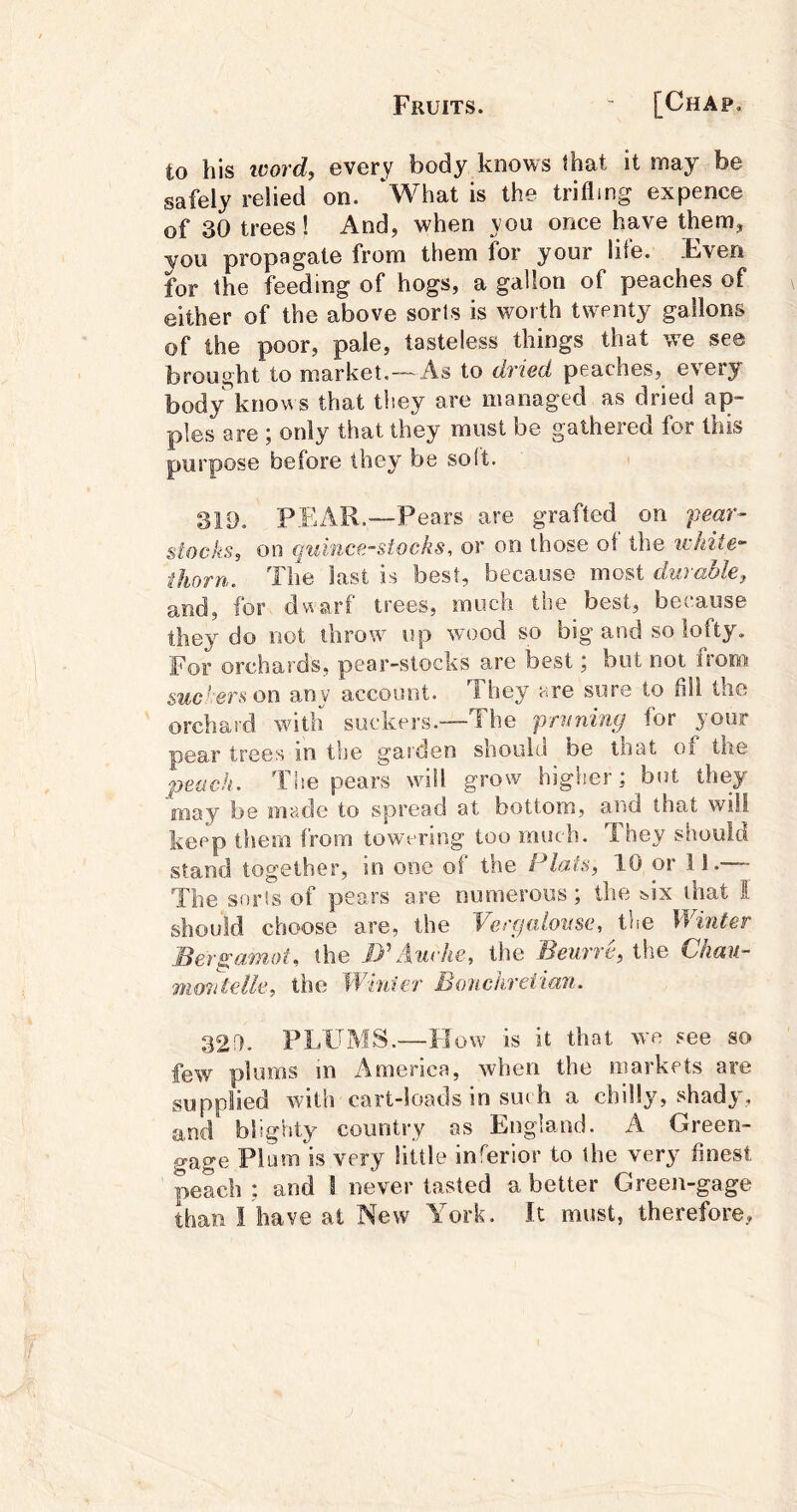 to his ivord, every body knows that it may be safely relied on. ‘What is the trifling expence of 30 trees! And, when you once have them, you propagate from them for your lite. Fveri for the feeding of hogs, a gallon of peaches of either of the above sorts is worth twenty gallons of the poor, pale, tasteless things that we see brought to market.—As to dried peaches, every body knows that they are managed as dried ap- ples are ; only that they must be gathered for this purpose before they be soft. 311). PEAR.—P ears are grafted on fear- stocks, on quince-stocks, or on those of the ivhite- thorn. The last is best, because most durable, and, for dwarf trees, much the best, because they do not throw up wood so big and so lofty. For orchards, pear-stocks are best; but not from &uc‘:erson any account. They are sure to fill the orchard with suckers.—The fruning for your pear trees in the garden shouiu be inat oi' the peach. The pears will grow higher: but they may be made to spread at bottom, and that will keep them from towering too much. Tney should stand together, in one of the Plats, 10 or 11.— The snris of pears are numerous; the &ix that S should choose are, the Vergalovse, the Winter Bergamot, the JPAuvIie, the Beurre, tlie Chau- monteUe, the Winter Bonchreiian. 32!l- PLUMS.—How is it that we see so few plums m i\merica, when the markets are supplied with cart-loads in such a chilly, shady, and blighty country as England. A Green- gage Plum is very little inferior to the very finest peach ; and 1 never tasted a better Green-gage