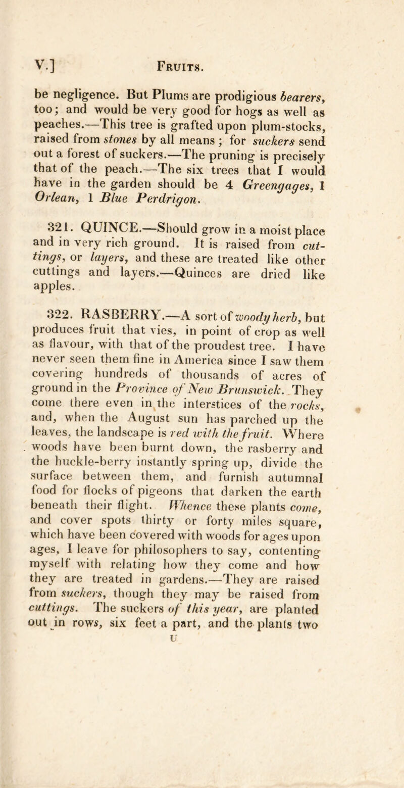 be negligence. But Plums are prodigious bearers^ too; and would be very good for hogs as well as peaches.—This tree is grafted upon plum-stocks, raised from stones by all means ; for suckers send out a forest of suckers.—The pruning is precisely that of the peach.—The six trees that I would have in the garden should be 4 Greengages, 1 Orlean, 1 Blue Perdrigon. 321. QUINCE.—Should grow in a moist place and in very rich ground. It is raised from cut- tings, or layers, and these are treated like other cuttings and layers.—Quinces are dried like apples. 322. RASBERRY.—A sort of tonodyherh, but produces fruit that vies, in point of crop as well as flavour, with that of the proudest tree. I have never seen them fine in America since I saw them covering hundreds of thousands of acres of ground in the Province of New Brunsivick. They come there even injhe interstices of the rocks, and, when the August sun has parched up the leaves, the landscape is red with the fruit. Where woods have been burnt down, the rasberry and the huckle-berry instantly spring up, divide the surface between them, and furnish autumnal food for flocks of pigeons that darken the earth beneath their flight. Whence these plants come, and cover spots thirty or forty miles square, which have been covered wdth woods for ages upon ages, I leave for philosophers to say, contenting myself with relating how they come and how they are treated in gardens.—They are raised from stickers, though they may be raised from cuttings. The suckers of this year, are planted out in rows, six feet a part, and the plants two
