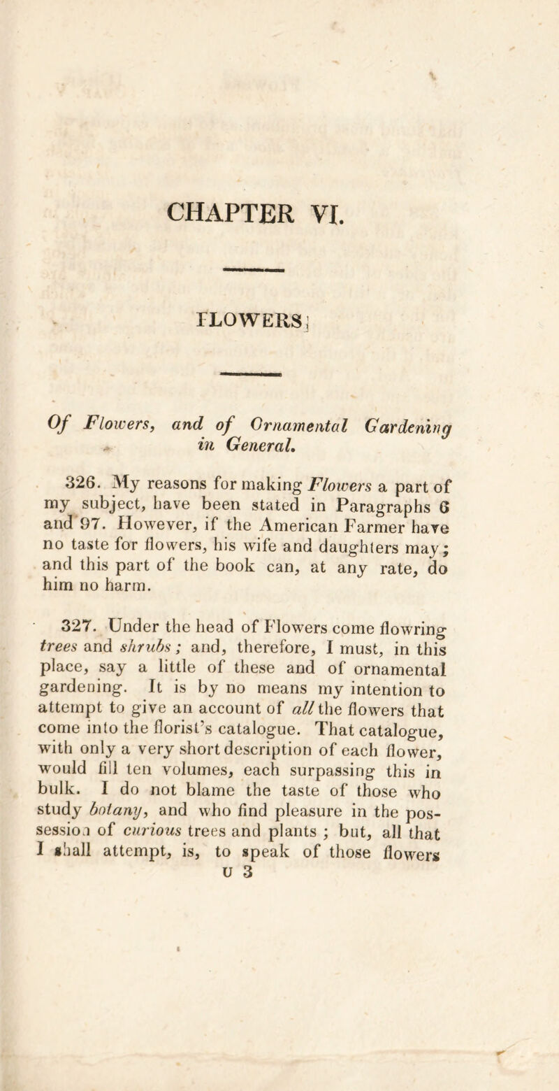 FLOWERS: Of Flowers, and of Ornamental Gardening * in General, 326. My reasons for making Flowers a part of my subject, have been stated in Paragraphs 6 and 97. However, if the American Farmer have no taste for flowers, his wife and daughters may; and this part of the book can, at any rate, do him no harm. 327. Under the head of Flowers come flowring trees and shrubs; and, therefore, I must, in this place, say a little of these and of ornamental gardening. It is by no means my intention to attempt to give an account of ^^//the flowers that come into the florist’s catalogue. That catalogue, with only a very short description of each flower, would fill ten volumes, each surpassing this in bulk. I do not blame the taste of those who study botany, and who find pleasure in the pos- session of curious trees and plants ; but, all that I shall attempt, is, to speak of those flowers u 3