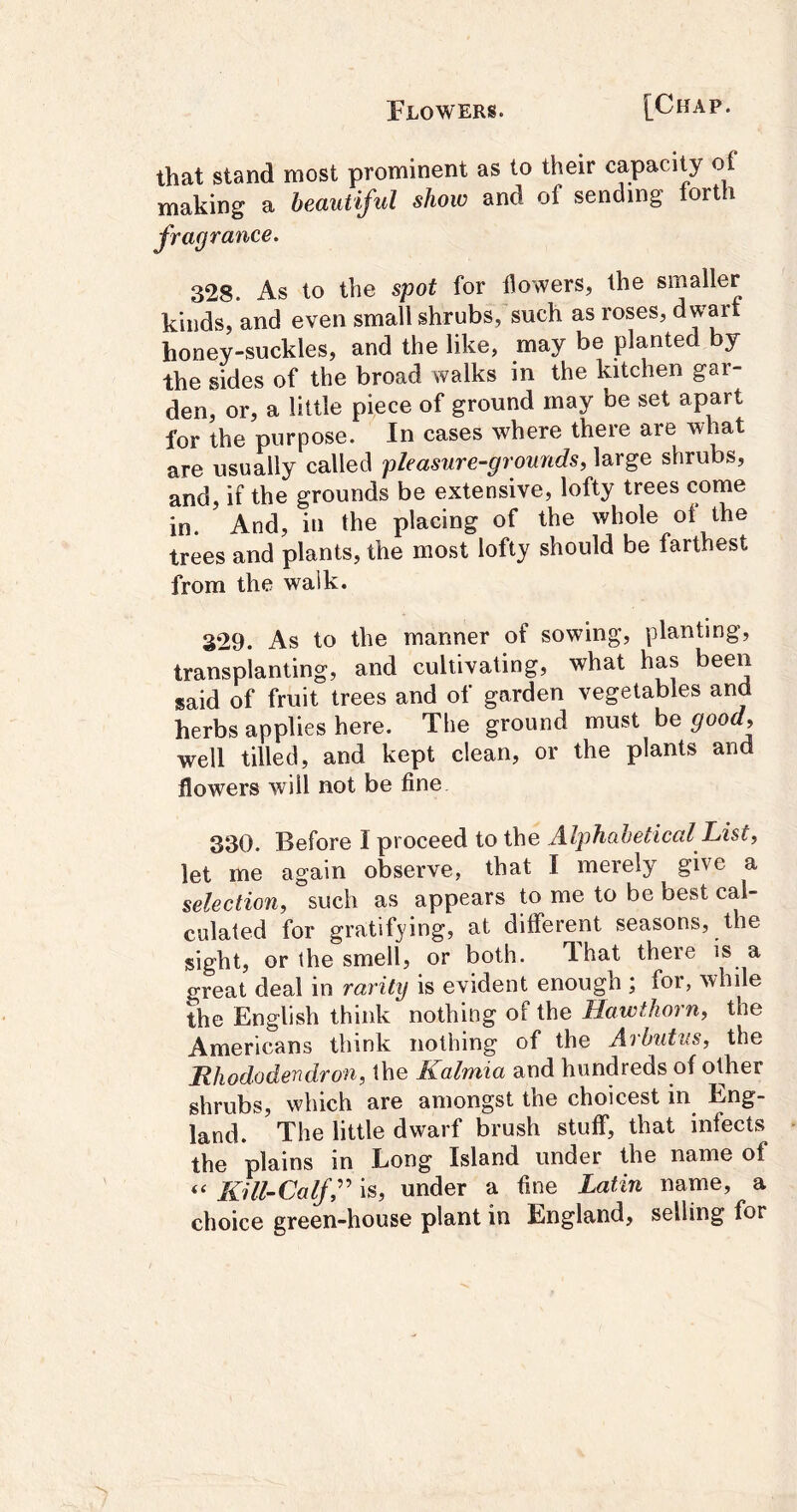 that stand most prominent as to their capacity of making a beautiful show and of sending forth fragrance. 328. As to the spot for flowers, the smaller kinds, and even small shrubs, such as roses, dwarf honey-suckles, and the like, may be planted by the sides of the broad walks in the kitchen gar- den, or, a little piece of ground may be set apart for the purpose. In cases where there are what are usually called pleasure-grounds, large shrubs, and, if the grounds be extensive, lofty trees come in. And, in the placing of the whole oi the trees and plants, the most lofty should be farthest from the walk. 329. As to the manner of sowing, planting, transplanting, and cultivating, what has been said of fruit trees and of garden vegetables and herbs applies here. The ground must be good, well tilled, and kept clean, or the plants and flowers will not be fine 330. Before I proceed to the Alphabetical List, let me again observe, that I merely give a selection, such as appears to me to be best cal- culated for gratifying, at different seasons, the sight, or the smell, or both. That there is a great deal in rarity is evident enough ; for, while the English think nothing of the Hawthorn, the Americans think nothing of the Arbutus, the Hhododendron, the Kalmia and hundreds of other shrubs, which are amongst the choicest in Eng- land. The little dwarf brush stuff, that infects the plains in Long Island under the name of “ Kill-Calf r is, under a fine Latin name, a choice green-house plant in England, selling for