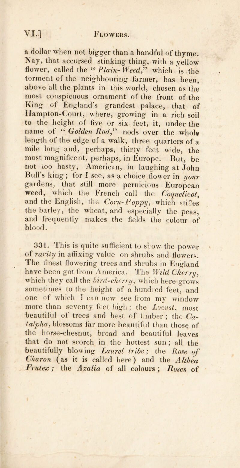 a dollar Avhen not bigger than a handful of thyme. Nay, that accursed stinking thing, with a yellow flower, called the Plain- Weed,'' which is the torment of the neighbouring farmer, has been, above all the plants in this world, chosen as the most conspicuous ornament of the front of the King of England’s grandest palace, that of Hampton-Court, where, growing in a rich soil to the height of five or six feet, it, under the name of Golden Rod, nods over the whole length of the edge of a walk, three quarters of a mile long and, perhaps, thirty feet wide, the most magnificent, perhaps, in Europe. But, be not too hasty, American, in laughing at John Bull’s king; for I see, as a choice flower in your gardens, that still more pernicious European weed, which the French call the Coquelieot, and the English, the Coni-Poppy, which stifles the barley, the wheat, and especially the peas, and frequently makes the fields the colour of blood. 331. This is quite sufficient to show the power of rarity in affixing value on shrubs and flowers. The finest flowering trees and shrubs in England have been got from America. The Wild Cherry, which they call the hird-ckerry, which here grows sometimes to the height of a hundred feet, and one of which 1 can now see from my window more than seventy feet high ; the Locust, most beautiful of trees and best of timber; the Ca- ialpha, blossoms far more beautiful than those of the horse-chesnut, broad and beautiful leaves that do not scorch in the hottest sun; all the beautifully blowing Laurel IriOe; the Hose of Charon (as it is called here) and the Althea FriUex; the Azalia of all colours ; Roses of