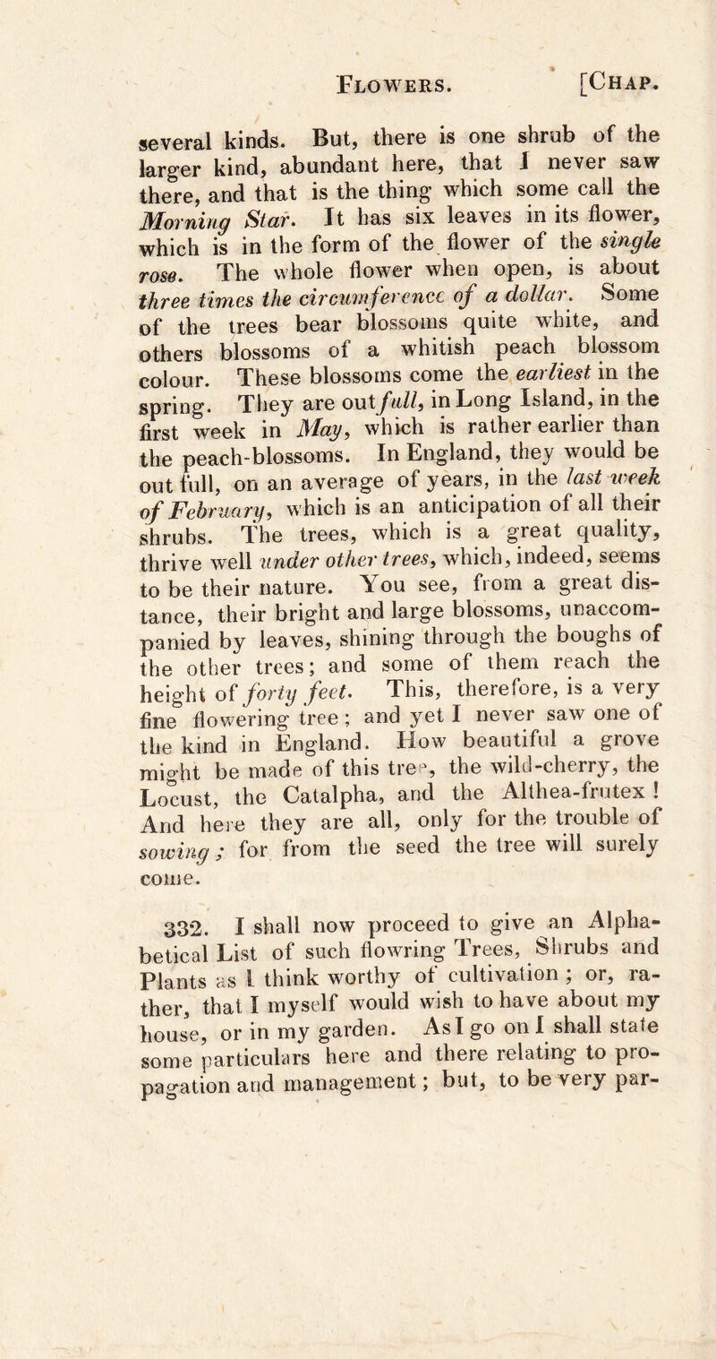 several kinds. But, there is one shrub of the larger kind, abundtint here, that J never saw there, and that is the thing which some call the Morning Star. It has six leaves in its flower, which is in the form of the flower of the singk rose. The whole flower when open, is about thr66 times the civcuuijiercnee oj^ a dollar. Some of the trees bear blossoms quite white, and others blossoms of a whitish peach blossom colour. These blossoms come the eailiest in the spring. They are outJ'nlli in Long Island, in the first week in May, which is rather earlier than the peach-blossoms. In England, they would be out full, on an average of years, in the last week of February, which is an anticipation of all their shrubs. The trees, which is a great quality, thrive well under other trees, which, indeed, seems to be their nature. You see, from a great dis- tance, their bright and large blossoms, unaccom- panied by leaves, shining through the boughs of the other trees; and some of them reach the height of forty feet. This, therefore, is a very fine flowering tree; and yet I never saw one of the kind in England. How beautiful a grove might be made of this tree, the wild-cherry, the Locust, the Catalpha, and the Althea-frutex ! And here they are all, only for the trouble of sowing; for from the seed the tree will surely come. 332. I shall now proceed to give an Alpha- betical List of such flowring Trees, Shrubs and Plants as i think worthy of cultivation ; or, ra- ther, that I myself would wish to have about my house, or in my garden. As I go on I shall state some particulars here and there relating to pro- pagation and management; but, to be very par-