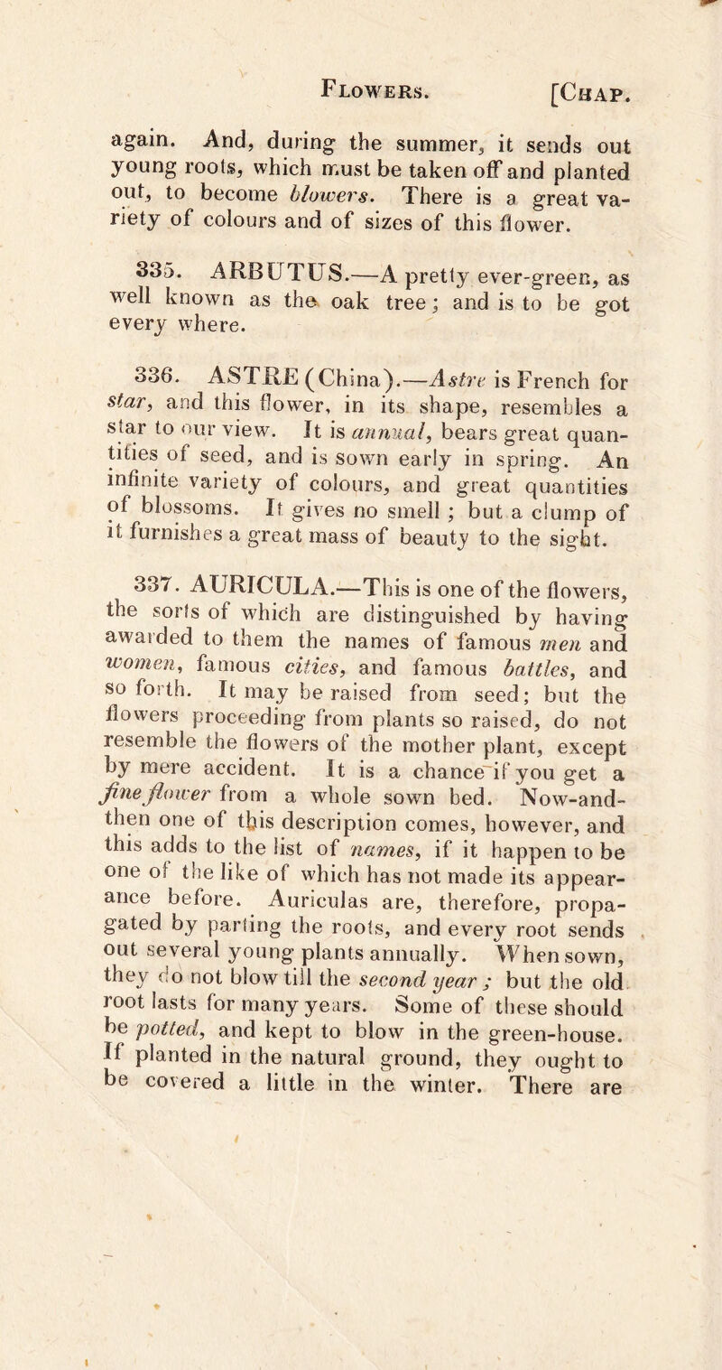 again. And, during the summer, it sends out young roots, which must be taken off and planted out, to become blowevs. There is a great va- riety of colours and of sizes of this flower. 335. ARBUTUS.—A pretty ever-green, as well known as the. oak tree; and is to be got every where. 336. ASTRE (China).—Astrt' is French for star, and this flower, in its shape, resembles a star to our view. It is annual, bears great quan- tities of seed, and is sown early in spring. An infinite variety of colours, and great quantities of blossoms. It gives no smell ; but a clump of it furnishes a great mass of beautj to the sight. 337. AURICULA.—This is one of the flowers, the sorts of which are distinguished by having awarded to them the names of famous men and women, famous cities, and famous battles, and so forth. It may be raised from seed; but the flowers proceeding from plants so raised, do not resemble the flowers of the mother plant, except by mere accident. It is a chance'if you get a fine floieer from a whole sown bed. Now-and- then one of this description comes, however, and this adds to the list of names, if it happen to be one of the like of which has not made its appear- ance before. Auriculas are, therefore, propa- gated by parting the rools, and every root sends out several young plants annually. When sown, they do not blow till the second year ; but the old root lasts for many years. Some of these should be potted, and kept to blow in the green-house. If planted in the natural ground, they ought to be covered a little in the winter. There are