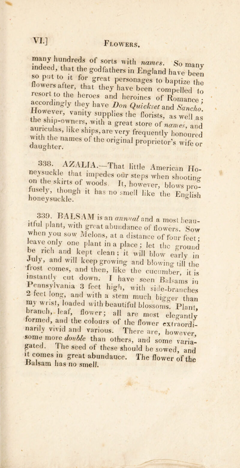many hundreds of sorts with names. So manv To pf, ’t^t ‘f ® ■ p t to It for great personages to baptize the flowers after, that they have been compelled to resort to the heroes and heroines of /omanee ccoi ingly they have Don Quickset and Sancho However, vanity supplies ,he florists, as wel as' the ship-owners, with a great store of na»>e.> and auriculas, like ships, are very frequently honoured dalVh’ter'^”®* ’ifeor nef^^'ii*‘‘® -American Ho- neysuck e that impedes otir steps when shooting fusdv ■'fh'’'' f -'“i however, blows pro! Wy-^ucki;’” “ Eng^hsh 339 BALSAM is an annual and a most beau- ittul plant, with great abundance of flowers. Sow when you sow Melons, at a distance of four feet • leave only one plant in a place; let the ground be rich and kept clean ; it will blow early in Jul3t, and will keep growing and blowing till the host comes, and then, like the cucumber it is mstaiUly cut down. I have seen Baf.ams in Penns,Wvan,a 3 feet high, with side-branches - leet long, and with a stem much bigger than my wrist, loaded with beautiful blo.ssonis. Plain branch,, leaf, flovver; all are most elegantly termed, and the colours of the flower extiaordi- narily vivid and various. There are, however some more </oi,«e than others, and some varia- gated. I he seed of these should he sowed, and It comes in great abundauce. The flower of the -oalsam has no smell.