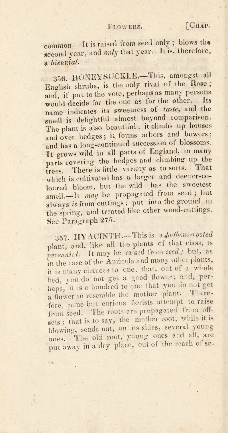 common. It is raised from seed only ; blows tlis second year, and onhj that year. It is, therefore, a biennial. 356. HONEYSUCKLE.—This, amongst all Eoplisii shrubs, is the only rival of the Rose; and, if put to the vote, perhaps as many persons would decide for the one as for the other. Its name indicates its sweetness of iaste, and the smell is delightful almost bejond comparison. The plant is also beautiful: it climbs up houses and over hedges; it forms arbors and boweis; and has a long-continued succession of blossoms. It grows wild in all parts of England, in many parts covering the hedges and climbing up the trees. There is little variety as to sorts. That which is cultivated has a larger and deeper-co- loured bloom, hot the wild has the sweete.st smell.—It mail be propagated from seed ; but always is from cuttings ; put into the ground in the spring, and treated like other wood-cuttings. See Paragraph 275. 357. hyacinth.—This is st.Jndboti:^-roo(ed plant and, like all the plants of that class, is perer^iol. It may be raised from Em/; but, as in die case of the Auricula and many other plants, it is many chances to one, that, out of a whole bed, you do not get a good flowmr; and, per- haps, it is a hundred to one that you no not get a flower to resemble the mother p:ant. T. here- fore, none but curious florists attempt ^ to raise from seed. The roots are propagated from off- spls • that is to say, the mother root, wiifle it is blovving, sends out, on its sides, several .young ones ^The old root, young ones and ai!, are not away in a dry place, out of the reach oi sc-