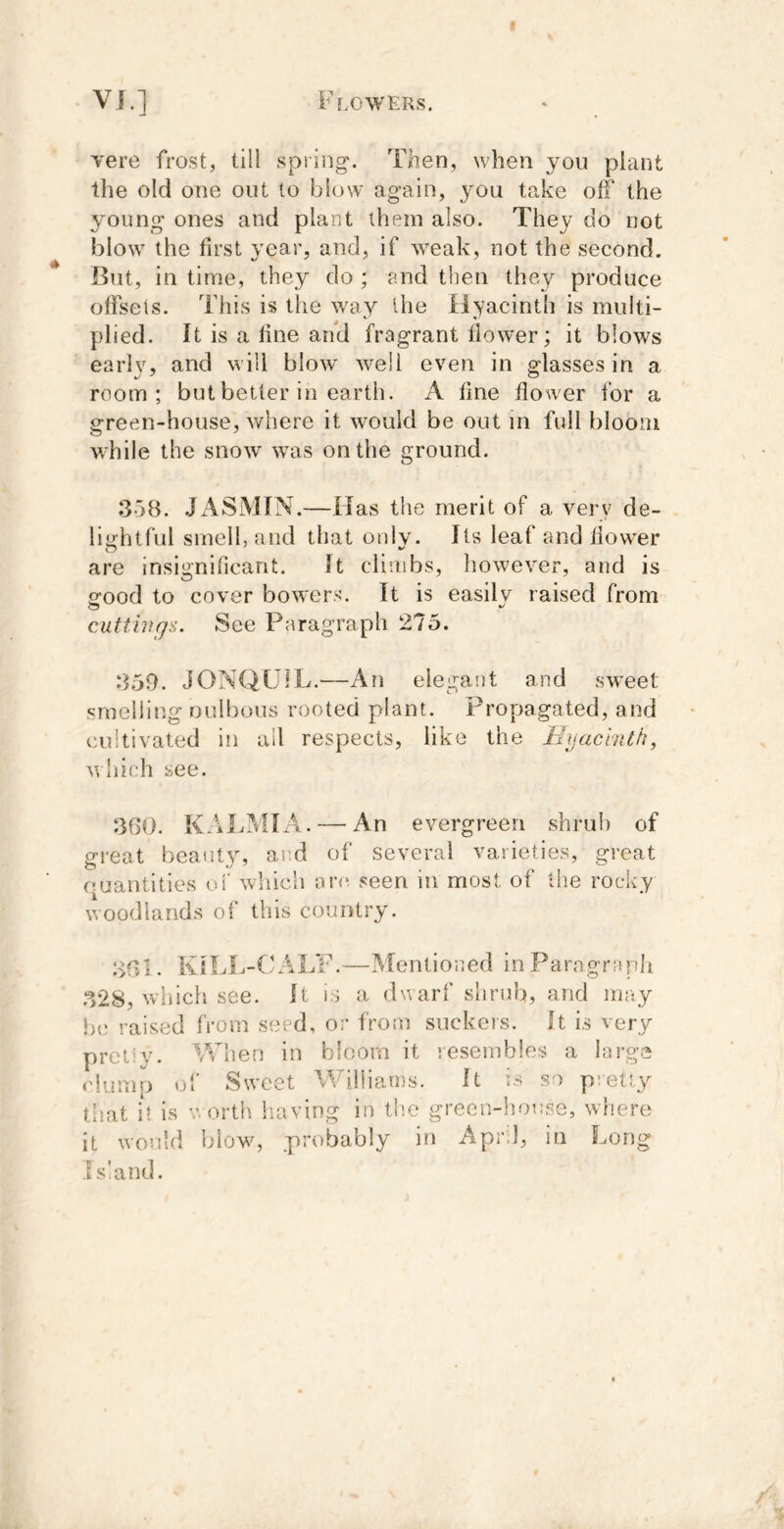 vere frost, till spring-. Then, when you piant llie old one out to blow again, j^ou take off the young ones and plant them also. They do not blow the first year, and, if weak, not the second. But, in time, they do ; and then they produce offsets. This is the way the ilyacinth is multi- plied. It is a fine and fragrant flower; it blows early, and will blow well even in glasses in a room; but better in earth. A fine flower for a green-house, v/here it would be out in full bloom while the snow was on the ground. 358. JASMIN.—Has the merit of a very de- lightful smell, and that only. Its leaf and flower are insignificant. It climbs, however, and is ofood to cover bowers. It is easilv raised from cMttivgs. See Paragraph 275. 359. JONQUIL.—An elegant and sweet- smelling oulbous rooted plant. Propagated, and cultivated in all respects, like the Hyacinth, which see. 3G0. KALMIA. — An evergreen shrub of great beauty, and of several varieties, great ouantities ol' which ar(^ seen in most of the rocky woodlands of this country. 3G1. KtLI.-CALF.—Mentioned in Paragraph .328, which see. It is a dwarf shrub, and may he raised from seed, or from suckers. It is very prel'v. When in bloom it lesembles a large clump of Sweet Williams. It is so p;etty tiiat it is V. orth having in the green-house, where it would blows probably in April, in Long Island.