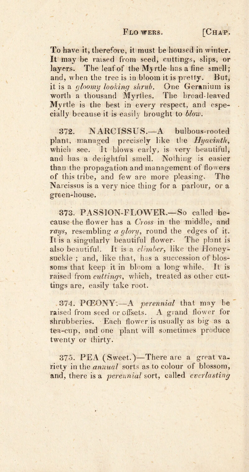 To have it, therefore, it must be housed in winter. It may be raised from seed, cuttings, slips, or layers. The leaf of the Mj rtle has a fine smell; and, when the tree is in bloom it is pretty. But, it is a gloomy looking shrub. One Geranium is worth a thousand Myrtles. The broad-leaved Myrtle is the best in every respect, and espe- cially because it is easilj brought to blow. 372. NARCISSUS.—A bulbous-rooted plant, managed precisely like the Hyacinth,, which see. It blows early, is very beautiful, and lias a delightful smell. Nothing is easier than the propagation and management of flowers of this tribe, and few are more pleasing. The Narcissus is a very nice thing for a parlour, or a green-house. 373. PASSION-FLOWER.—So called be- cause the flower has a Cross in the middle, and rays, resembling a glory, round the edges of it. It is a singularly beautiful flower- The plant is also beautiful. It is a climber, like the Honey- suckle ; and, like that, has a succession of blos- soms that keep it in bloom a long while. It is raised from cuttings, which, treated as other cut- tings are, easily take root. 374. P(E.ONY;—A perennial that may be raised from seed or offsets. A grand flower for shrubberies. Each flow^er is usually as big as a tea-cup, and one plant will sometimes produce twenty or thirty. 375. PEA (Sweet.)—There are a great va- riety in the annual sorts as to colour of blossom, and, there is a perennial sort, called everlasting