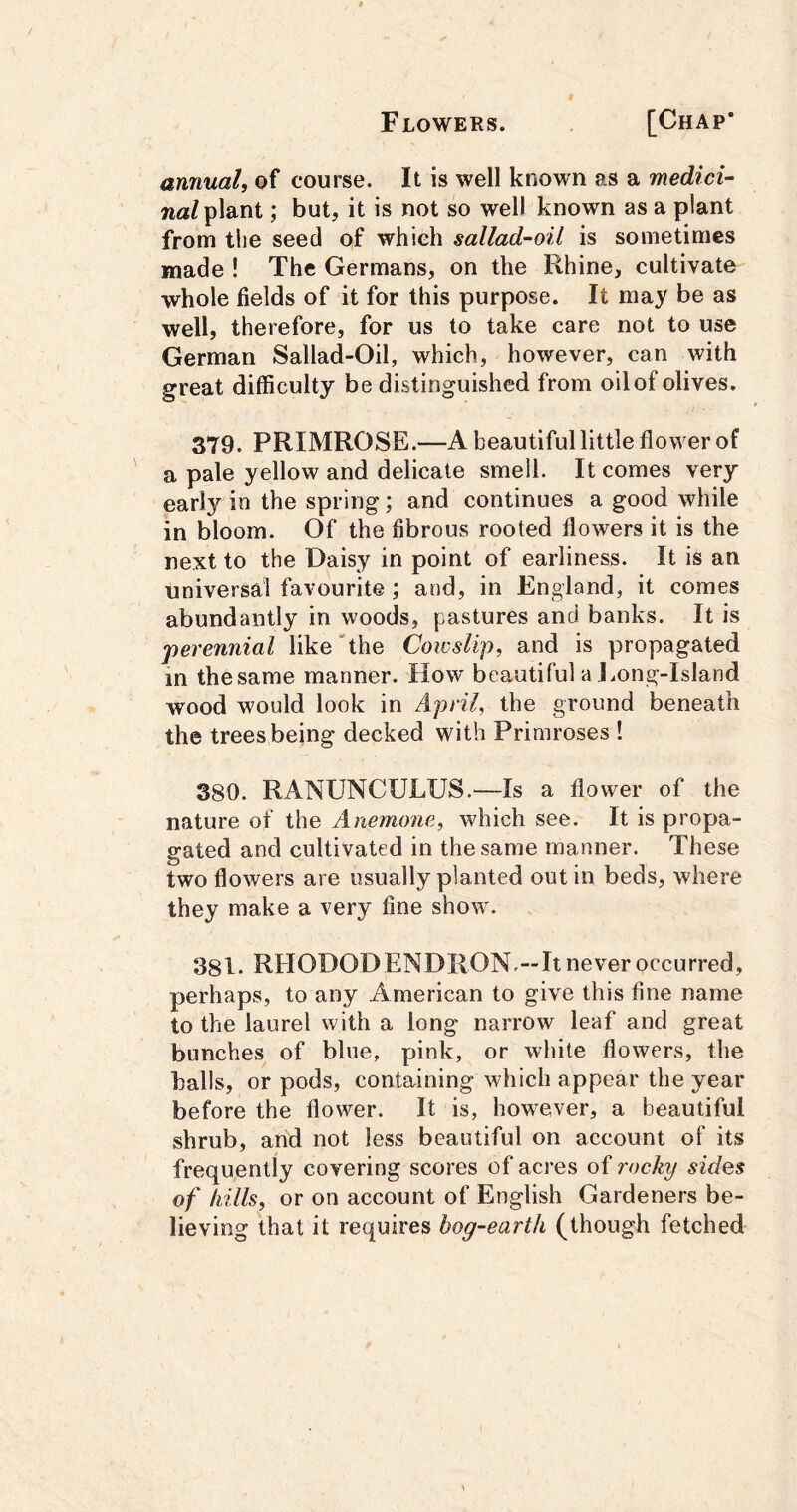 annual, of course. It is well known as a medici- waZ plant; but, it is not so well known as a plant from the seed of which sallad-oil is sometimes made ! The Germans, on the Rhine, cultivate whole fields of it for this purpose. It may be as well, therefore, for us to take care not to use German Sallad-Oil, which, however, can with great difficulty be distinguished from oilof olives. 379. PRIMROSE.—A beautiful little flower of a pale yellow and delicate smell. It comes very early in the spring; and continues a good while in bloom. Of the fibrous rooted flowers it is the next to the Daisy in point of earliness. It is an universal favourite; and, in England, it comes abundantly in woods, pastures and banks. It is ‘perennial like “the Cowslip, and is propagated in thesame manner. How beautiful a J.ong-Island wood would look in April, the ground beneath the trees being decked with Primroses ! 380. RANUNCULUS.—Is a flower of the nature of the Anemone, which see. It is propa- gated and cultivated in thesame manner. These two flowers are usually planted out in beds, where they make a very fine show'. 381. RtlODOD ENDRON.—It never occurred, perhaps, to any American to give this fine name to the laurel with a long narrow leaf and great bunches of blue, pink, or white flowers, the halls, or pods, containing which appear the year before the flower. It is, however, a beautiful shrub, arid not less beautiful on account of its frequently covering scores of acres of rocky sides of hills, or on account of English Gardeners be- lieving that it requires bog-earth (though fetched