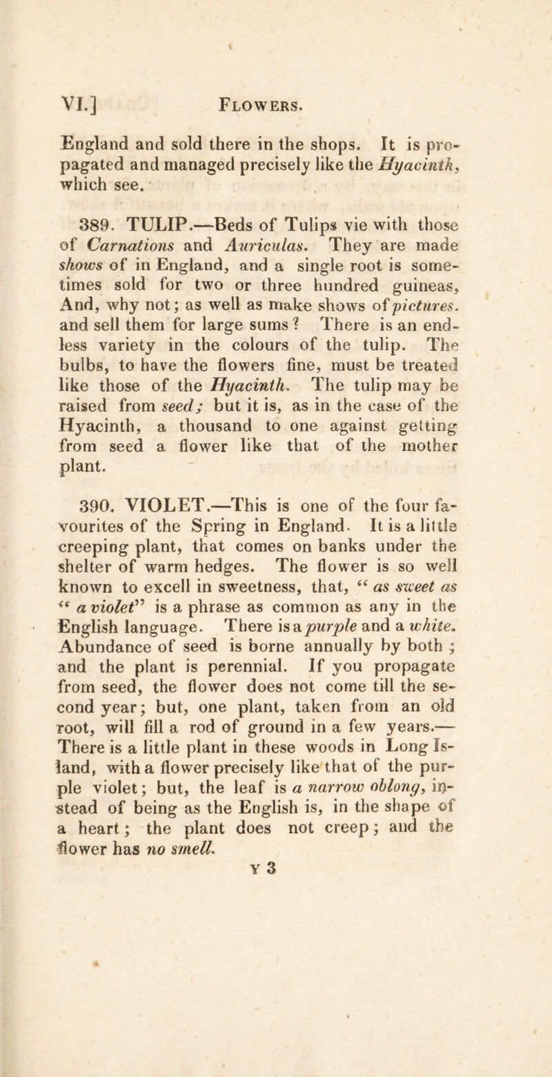 England and sold there in the shops. It is pro- pagated and managed precisely like the Hyacinth^ which see. 389. TULIP.—Beds of Tulips vie with those of Carnations and Anriculas. They are made shows of in England, and a single root is some- times sold for two or three hundred guineas, And, why not; as well as make shows of pictures. and sell them for large sums ? There is an end- less variety in the colours of the tulip. The bulbs, to have the flowers fine, must be treated like those of the Hyacinth. The tulip may be raised from seed; but it is, as in the case of the Hyacinth, a thousand to one against getting from seed a flower like that of the mother plant. 390. VIOLET.—This is one of the four fa- vourites of the Spring in England. Itisaliltle creeping plant, that comes on banks under the shelter of warm hedges. The flower is so well known to excell in sweetness, that, ‘‘ as sxceet as “ a violet'^ is a phrase as common as any in the English language. There \sdipurple and a white. Abundance of seed is borne annually by both ; and the plant is perennial. If you propagate from seed, the flower does not come till the se- cond year; but, one plant, taken from an old root, will fill a rod of ground in a few years.— There is a little plant in these woods in Long Is- land, with a flower precisely like that of the pur- ple violet; but, the leaf is a narrow ohlong, in- stead of being as the English is, in the shape of a heart; the plant does not creep; and the flower has no smell. Y 3