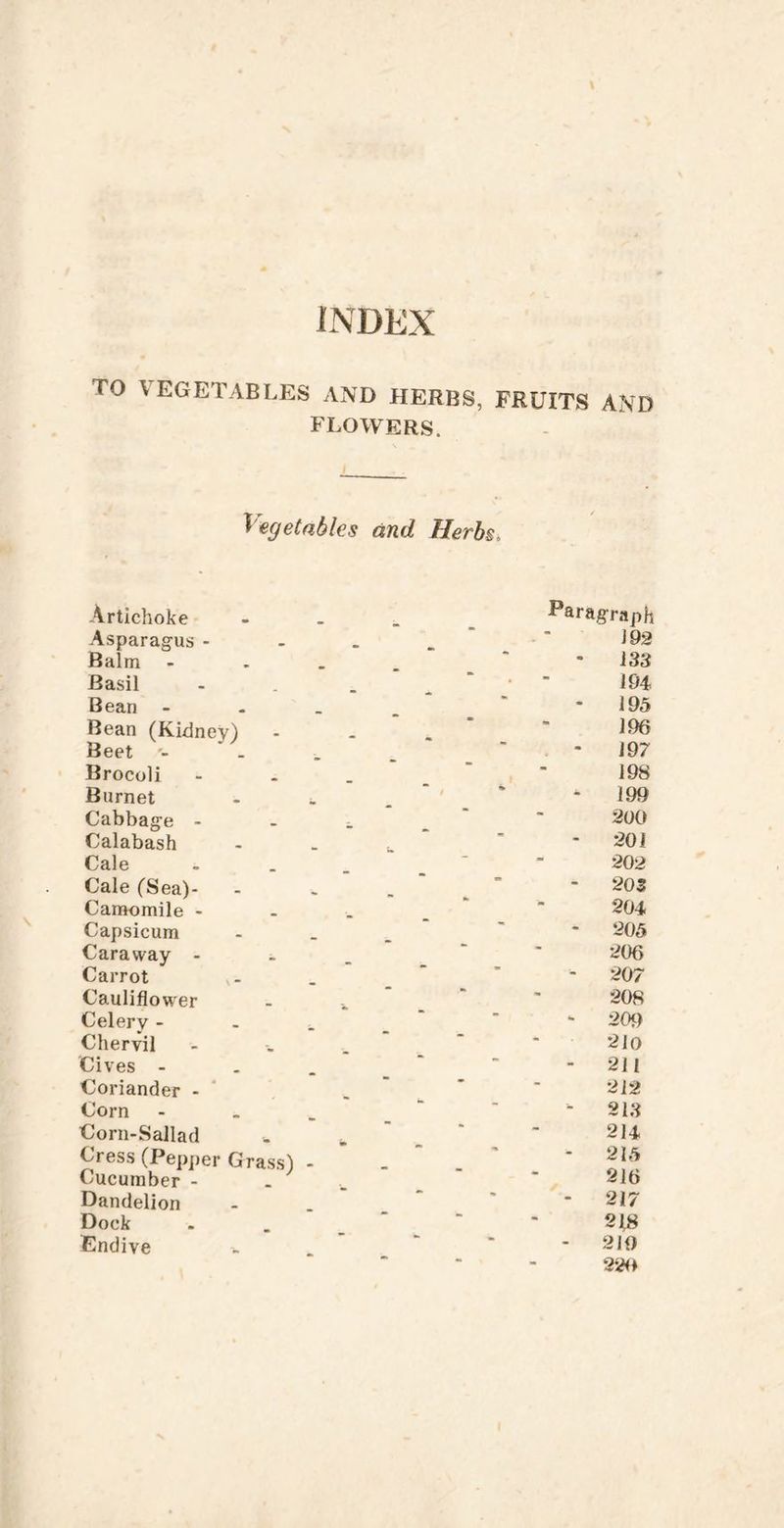 TO VEGETABLES AND HERBS, FRUITS AND flowers. - Vegetables and Herbs, / Artichoke Paragraph Asparagus - . m Balm - 183 Basil 194 Bean -  - 195 Bean (Kidney) 196 Beet 197 Brocoli 198 Burnet - 199 Cabbage - 200 Calabash • - 201 Cale ■ 202 Cale (Sea)- 20S Camomile - 204 Capsicum ' 205 Caraway - 206 Carrot - 207 Cauliflower ■ 208 Celery - - 20t) Chervil 210 Cives - •• - 211 Coriander -  212 Corn - 218 Corn-Sallad 214 Cress (Pepper Grass) Cucumber - - - • 215 216 Dandelion - 217 Dock  218 Endiye - 210 •** •* 22<»