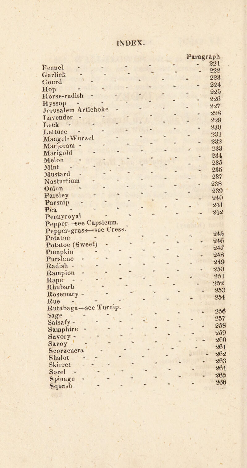 f INDEX. Fennel Garlick Gourd Hop Horse-radish - - Hyssop  . ■ Jerusalem Artichoke - Lavender - Leek - ■*’ Lettuce Mangel-Wurzel Marjoram - Marigold Melon Mint - -  Mustard Nasturtium Onion Parsley Parsnip Pea - - - Pennyroyal Pepper—see Capsicum. Pepper-grass—'See Cress. Potatoe Potatoe (Sweet) Pumpkin Purslane - Radish - ' Rampion - Rape -   Rhubarb Rosemary - Rue Rutabaga—see Turnip. Sage Salsafy - ' ■ Samphire - Savory - - ‘ Savoy Scorxenera Shalot - - Skirret Sorel - - ■ Spinage - Squash Paragraph - 221 - 222 22S - 224 225 - 226 227 - 228 .. 229 - 230 231 - 232 233 . 234 235 - 236 237 - 238 239 - 240 241 . 242 245 - 246 247 - 248 249 250 251 252 - 253 254 - 256 257 - 258 259 - 260 261 ‘ 262 * 263 264 *• 265 266