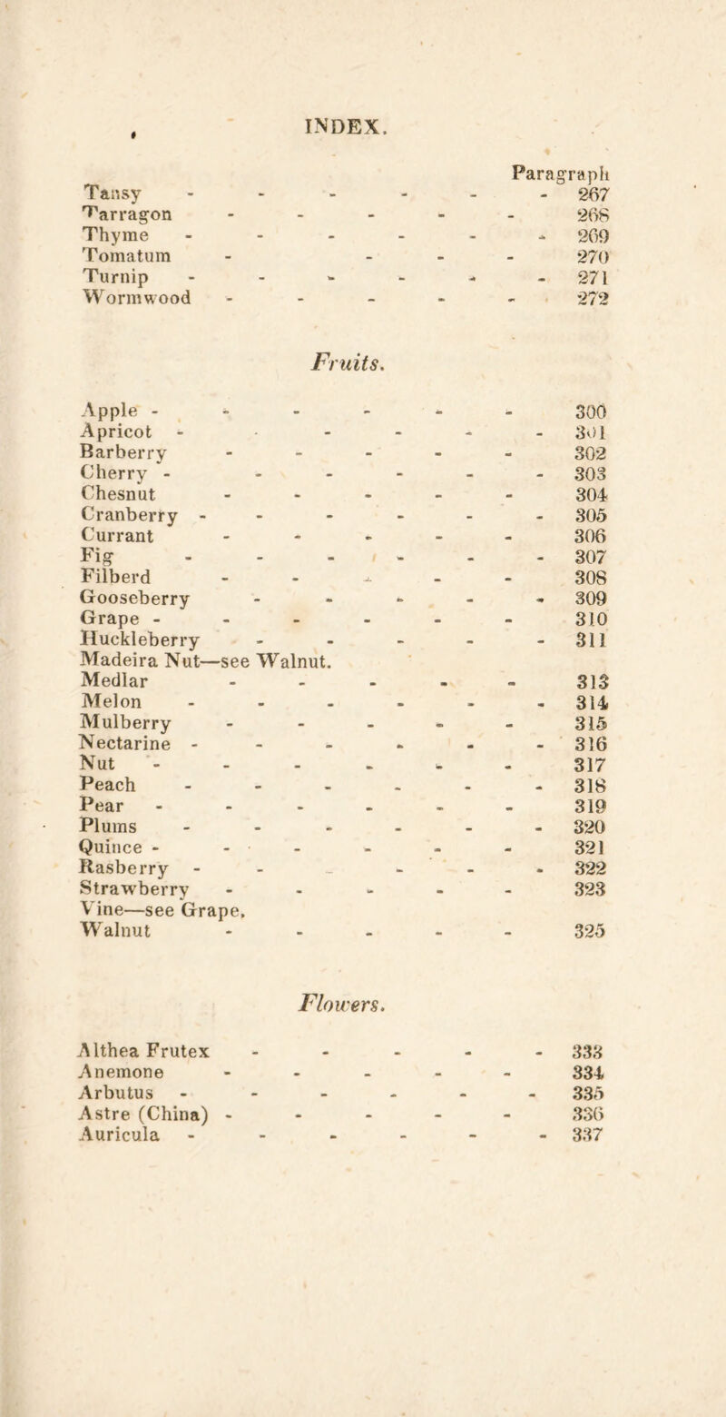 * Tansy INDEX. Paragrapii - 267 T'arragon - - - - 266 Thyme - - - 269 Tomatum - - - - 270 Turnip - - - - 271 Wormwood ■ - - •» 1 272 Apple - Fruits, 300 Apricot - - - - 301 Barberry - - - - 302 Cherry - - - - - 303 Chesnut - - - - 304 Cranberry - - - - - 305 Currant - - - 306 Fig - - • - 307 Fiiberd . • - 308 Gooseberry - - - 309 Grape - - - - - 310 Huckleberry - - - - 311 Madeira Nut- Medlar -see Walnut. 313 Melon • • • » 314 Mulberry - - • 315 Nectarine - - . ^ • • 316 Nut - • » 317 Peach • • 318 Pear • •» 319 Plums • • • 320 Quince - - • • 321 Rasberry - - • 322 Strawberry - • - 323 V ine—see Grape. Walnut 325 Flowers. Althea Frutex y\nemone Arbutus Astre (China) - Auricula - 333 334 335 336 - 337