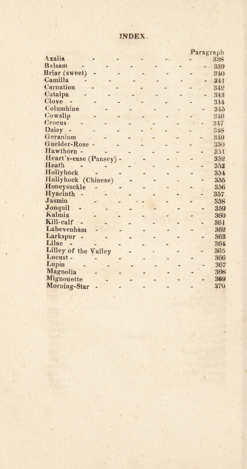 Azalia Balsam Briar (sweet) - Camilla Carnation <3atalpa Clove - Columbine Cowslip Crocus Daisy - Geranium Guelder-Rose - Hawthorn - Heart’s-ease (Pansey) - Heath Hollyhock Hollyhock (Chinese) Honeysuckle Hyacinth - J asmin Jonquil Kalmia Kill-calf - Labevenhara Larkspur - Lilac - Lilley of the Valley Locust - Lupin Magnolia Mignonette Morning-Star - Paragraph 338 - 339 840 - 341 - - 342 - 343 344 - 345 346 - 347 345 - 849 350 - 351 352 - 353 354 - 356 356 - 357 368 - 359 360 - 861 362 - 363 364 - 365 366 - 367 368 - 3§9 370