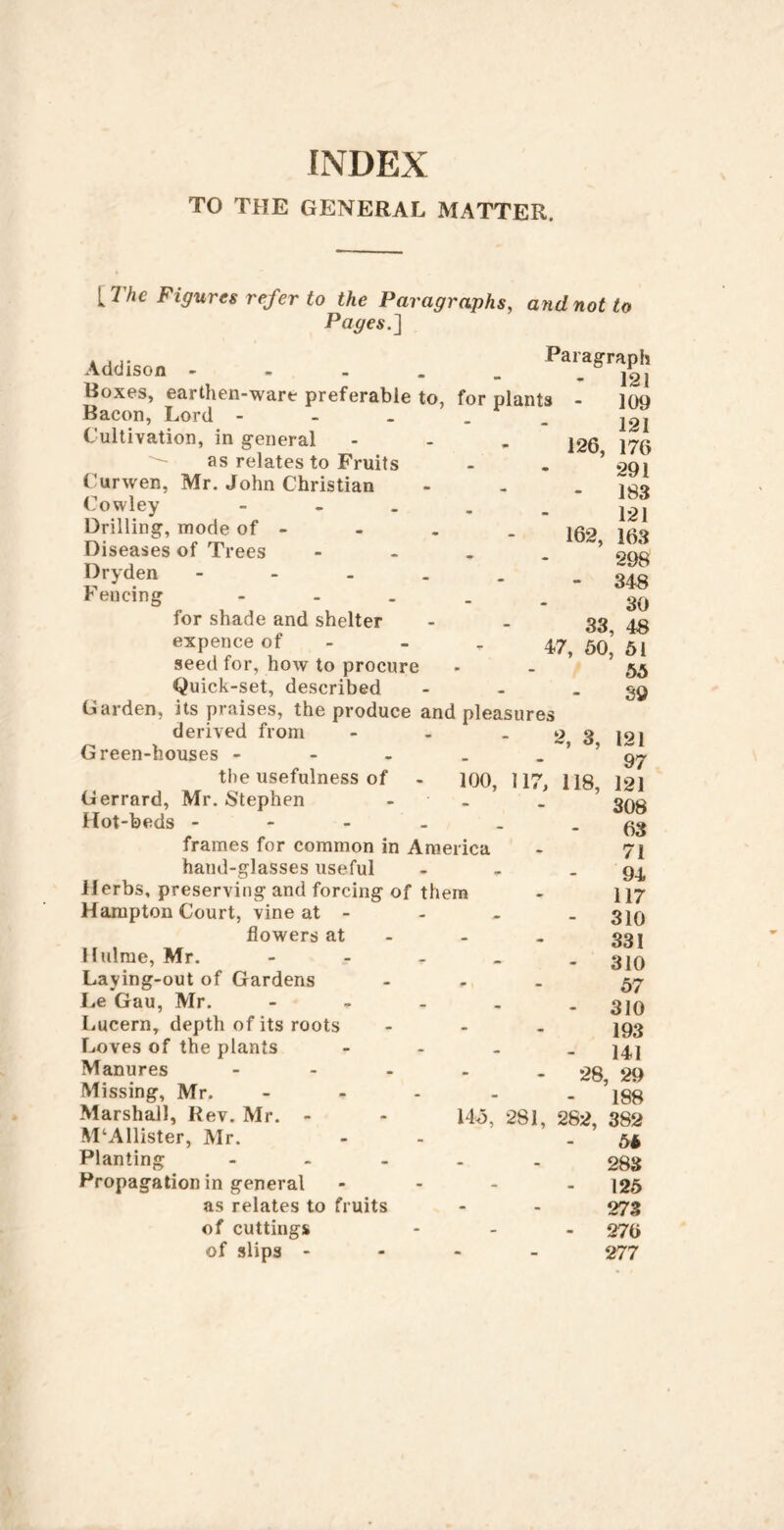 TO THE GENERAL MATTER. {The Figures refer to the Paragraphs, and not to Pages.] Addison Paragraph Roxes, earthen-ware preferable to, for plants Bacon, Lord - - - . ^ . Cultivation, in general as relates to Fruits Curwen, Mr. John Christian Cowley - - . . _ Drilling, mode of - Diseases of Trees - - - . Dryden - - - . . Fencing 126, 162. 33, 47, 50, for shade and shelter expence of - seed for, how to procure Quick-set, described - - . Garden, its praises, the produce and pleasures derived from - - -23 Green-houses - - - . . ’ ’ the usefulness of - lOO, 117, 118, Gerrard, Mr. Stephen - - . ’ Hot-beds frames for common in America hand-glasses useful - - . Herbs, preserving and forcing of them Hampton Court, vine at - flowers at - Hulrae, Mr. - - - . . Laying-out of Gardens - - . Le Gau, Mr. - - - - . Lucern, depth of its roots ... Loves of the plants - - . _ Manures ... Missing, Mr. Marshall, Rev. Mr. - McAllister, Mr. Planting ... Propagation in general as relates to fruits of cuttings of slips - 109 121 176 291 183 121 163 298 348 30 48 51 55 39 145, 281, 282, 121 97 121 308 63 71 94 117 310 331 310 57 310 193 141 28, 29 188 382 55 288 125 278 276 277